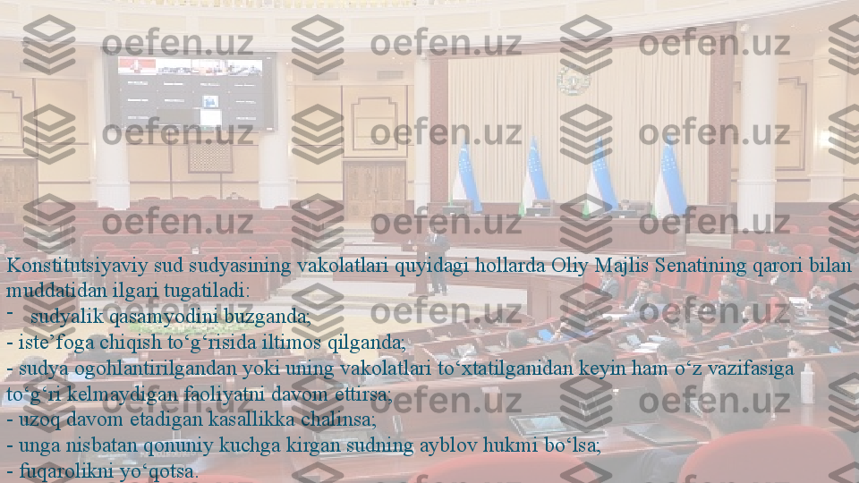 Konstitutsiyaviy sud sudyasining vakolatlari quyidagi hollarda Oliy Majlis Senatining qarori bilan 
muddatidan ilgari tugatiladi: 
-
sudyalik qasamyodini buzganda; 
- iste’foga chiqish to‘g‘risida iltimos qilganda; 
- sudya ogohlantirilgandan yoki uning vakolatlari to‘xtatilganidan keyin ham o‘z vazifasiga 
to‘g‘ri kelmaydigan faoliyatni davom ettirsa; 
- uzoq davom etadigan kasallikka chalinsa; 
- unga nisbatan qonuniy kuchga kirgan sudning ayblov hukmi bo‘lsa; 
- fuqarolikni yo‘qotsa.  