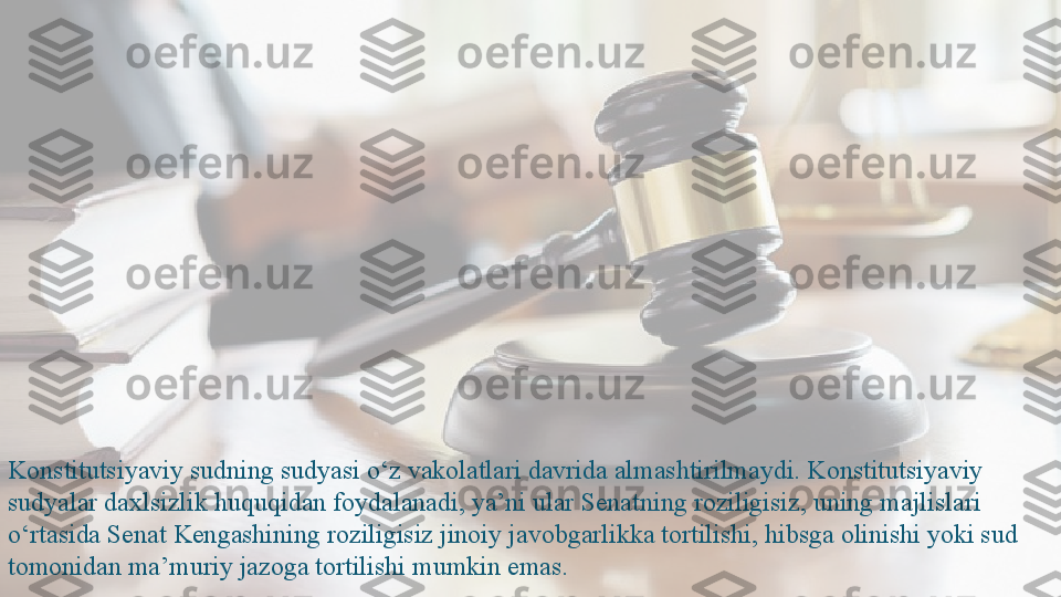 Konstitutsiyaviy sudning sudyasi o‘z vakolatlari davrida almashtirilmaydi. Konstitutsiyaviy 
sudyalar daxlsizlik huquqidan foydalanadi, ya’ni ular Senatning roziligisiz, uning majlislari 
o‘rtasida Senat Kengashining roziligisiz jinoiy javobgarlikka tortilishi, hibsga olinishi yoki sud 
tomonidan ma’muriy jazoga tortilishi mumkin emas.   