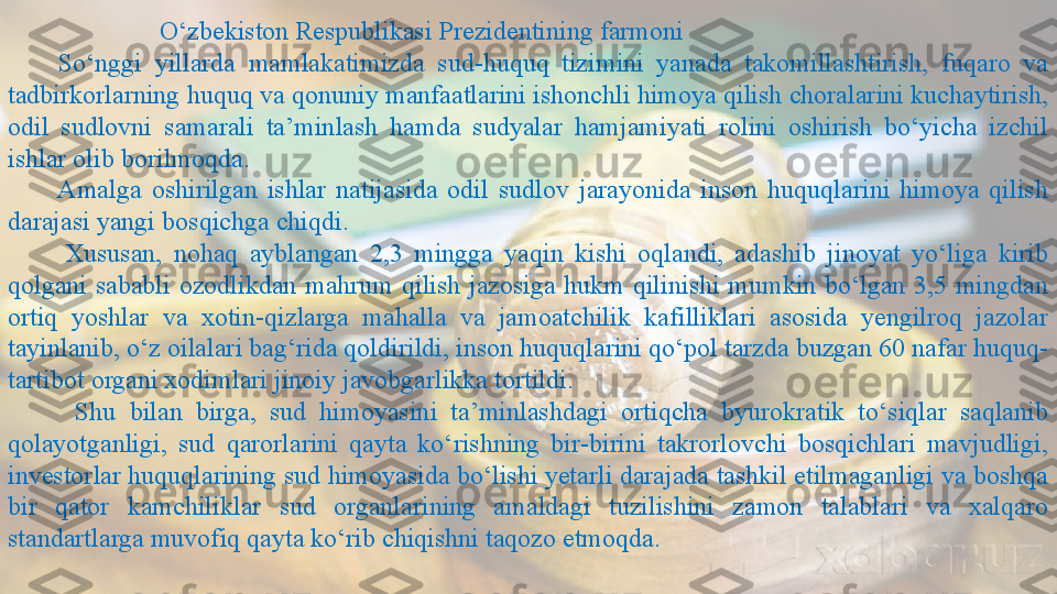                         O‘zbekiston Respublikasi Prezidentining farmoni
        So‘nggi  yillarda  mamlakatimizda  sud-huquq  tizimini  yanada  takomillashtirish,  fuqaro  va 
tadbirkorlarning huquq va qonuniy manfaatlarini ishonchli himoya qilish choralarini kuchaytirish, 
odil  sudlovni  samarali  ta’minlash  hamda  sudyalar  hamjamiyati  rolini  oshirish  bo‘yicha  izchil 
ishlar olib borilmoqda.
          Amalga  oshirilgan  ishlar  natijasida  odil  sudlov  jarayonida  inson  huquqlarini  himoya  qilish 
darajasi yangi bosqichga chiqdi. 
          Xususan,  nohaq  ayblangan  2,3  mingga  yaqin  kishi  oqlandi,  adashib  jinoyat  yo‘liga  kirib 
qolgani  sababli  ozodlikdan  mahrum  qilish  jazosiga  hukm  qilinishi  mumkin  bo‘lgan  3,5  mingdan 
ortiq  yoshlar  va  xotin-qizlarga  mahalla  va  jamoatchilik  kafilliklari  asosida  yengilroq  jazolar 
tayinlanib, o‘z oilalari bag‘rida qoldirildi, inson huquqlarini qo‘pol tarzda buzgan 60 nafar huquq-
tartibot organi xodimlari jinoiy javobgarlikka tortildi.
          Shu  bilan  birga,  sud  himoyasini  ta’minlashdagi  ortiqcha  byurokratik  to‘siqlar  saqlanib 
qolayotganligi,  sud  qarorlarini  qayta  ko‘rishning  bir-birini  takrorlovchi  bosqichlari  mavjudligi, 
investorlar huquqlarining sud himoyasida bo‘lishi yetarli darajada tashkil etilmaganligi va boshqa 
bir  qator  kamchiliklar  sud  organlarining  amaldagi  tuzilishini  zamon  talablari  va  xalqaro 
standartlarga muvofiq qayta ko‘rib chiqishni taqozo etmoqda.  