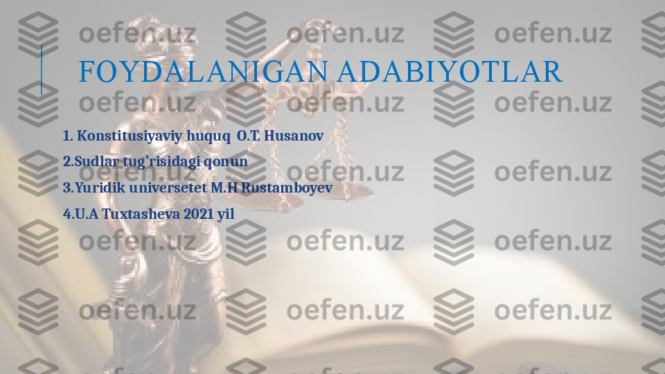 FOYDALANIGAN ADABIYOTLAR
  1. K onstitusiyaviy huquq  O.T. Husanov
  2.Sudlar tug’risidagi qonun
  3. Yuridik universetet M.H Rustamboyev
  4.U.A Tuxtasheva 2021 yil   