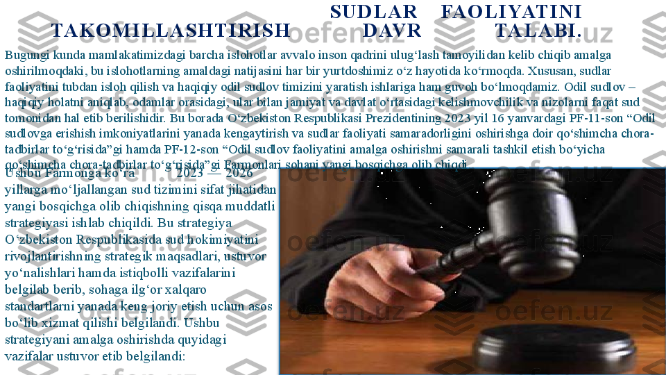                           S U D L A R   FA O L I YAT I N I  
TA K O M I L L A S H T I R I S H   D AV R   TA L A B I .
Bugungi kunda mamlakatimizdagi barcha islohotlar avvalo inson qadrini ulug‘lash tamoyilidan kelib chiqib amalga 
oshirilmoqdaki, bu islohotlarning amaldagi natijasini har bir yurtdoshimiz o‘z hayotida ko‘rmoqda. Xususan, sudlar 
faoliyatini tubdan isloh qilish va haqiqiy odil sudlov timizini yaratish ishlariga ham guvoh bo‘lmoqdamiz. Odil sudlov – 
haqiqiy holatni aniqlab, odamlar orasidagi, ular bilan jamiyat va davlat o‘rtasidagi kelishmovchilik va nizolarni faqat sud 
tomonidan hal etib berilishidir. Bu borada O‘zbekiston Respublikasi Prezidentining 2023 yil 16 yanvardagi PF-11-son “Odil 
sudlovga erishish imkoniyatlarini yanada kengaytirish va sudlar faoliyati samaradorligini oshirishga doir qo‘shimcha chora-
tadbirlar to‘g‘risida”gi hamda PF-12-son “Odil sudlov faoliyatini amalga oshirishni samarali tashkil etish bo‘yicha 
qo‘shimcha chora-tadbirlar to‘g‘risida”gi Farmonlari sohani yangi bosqichga olib chiqdi.
Ushbu Farmonga ko‘ra            2023 — 2026 
yillarga mo‘ljallangan sud tizimini sifat jihatidan 
yangi bosqichga olib chiqishning qisqa muddatli 
strategiyasi ishlab chiqildi. Bu strategiya 
O‘zbekiston Respublikasida sud hokimiyatini 
rivojlantirishning strategik maqsadlari, ustuvor 
yo‘nalishlari hamda istiqbolli vazifalarini 
belgilab berib, sohaga ilg‘or xalqaro 
standartlarni yanada keng joriy etish uchun asos 
bo‘lib xizmat qilishi belgilandi. Ushbu 
strategiyani amalga oshirishda quyidagi 
vazifalar ustuvor etib belgilandi:     