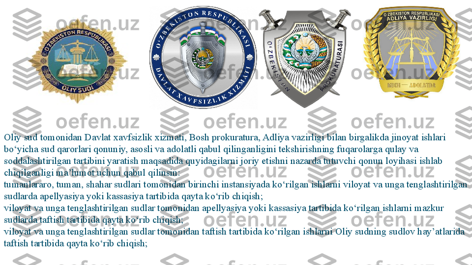 Oliy sud tomonidan Davlat xavfsizlik xizmati, Bosh prokuratura, Adliya vazirligi bilan birgalikda jinoyat ishlari 
bo‘yicha sud qarorlari qonuniy, asosli va adolatli qabul qilinganligini tekshirishning fuqarolarga qulay va 
soddalashtirilgan tartibini yaratish maqsadida quyidagilarni joriy etishni nazarda tutuvchi qonun loyihasi ishlab 
chiqilganligi ma’lumot uchun qabul qilinsin:
tumanlararo, tuman, shahar sudlari tomonidan birinchi instansiyada ko‘rilgan ishlarni viloyat va unga tenglashtirilgan 
sudlarda apellyasiya yoki kassasiya tartibida qayta ko‘rib chiqish;
viloyat va unga tenglashtirilgan sudlar tomonidan apellyasiya yoki kassasiya tartibida ko‘rilgan ishlarni mazkur 
sudlarda taftish tartibida qayta ko‘rib chiqish;
viloyat va unga tenglashtirilgan sudlar tomonidan taftish tartibida ko‘rilgan ishlarni Oliy sudning sudlov hay’atlarida 
taftish tartibida qayta ko‘rib chiqish; 