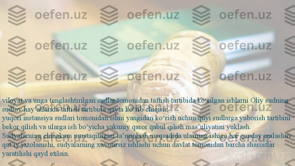 viloyat va unga tenglashtirilgan sudlar tomonidan taftish tartibida ko‘rilgan ishlarni Oliy sudning 
sudlov hay’atlarida taftish tartibida qayta ko‘rib chiqish;
yuqori instansiya sudlari tomonidan ishni yangidan ko‘rish uchun quyi sudlarga yuborish tartibini 
bekor qilish va ularga ish bo‘yicha yakuniy qaror qabul qilish mas’uliyatini yuklash.
Sudyalarning chinakam mustaqilligini ta’minlash maqsadida ularning ishiga har qanday aralashuv 
qat’iy jazolanishi, sudyalarning xavotirsiz ishlashi uchun davlat tomonidan barcha sharoitlar 
yaratilishi qayd etilsin.  