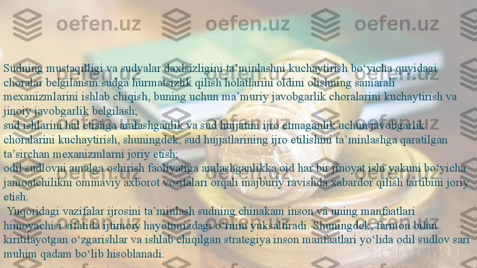 Sudning mustaqilligi va sudyalar daxlsizligini ta’minlashni kuchaytirish bo‘yicha quyidagi 
choralar belgilansin:sudga hurmatsizlik qilish holatlarini oldini olishning samarali 
mexanizmlarini ishlab chiqish, buning uchun ma’muriy javobgarlik choralarini kuchaytirish va 
jinoiy javobgarlik belgilash;
sud ishlarini hal etishga aralashganlik va sud hujjatini ijro etmaganlik uchun javobgarlik 
choralarini kuchaytirish, shuningdek, sud hujjatlarining ijro etilishini ta’minlashga qaratilgan 
ta’sirchan mexanizmlarni joriy etish;
odil sudlovni amalga oshirish faoliyatiga aralashganlikka oid har bir jinoyat ishi yakuni bo‘yicha 
jamoatchilikni ommaviy axborot vositalari orqali majburiy ravishda xabardor qilish tartibini joriy 
etish.
  Yuqoridagi vazifalar ijrosini ta’minlash sudning chinakam inson va uning manfaatlari 
himoyachisi sifatida ijtimoiy hayotimizdagi o‘rnini yuksaltiradi. Shuningdek, farmon bilan 
kiritilayotgan o‘zgarishlar va ishlab chiqilgan strategiya inson manfaatlari yo‘lida odil sudlov sari 
muhim qadam bo‘lib hisoblanadi.  