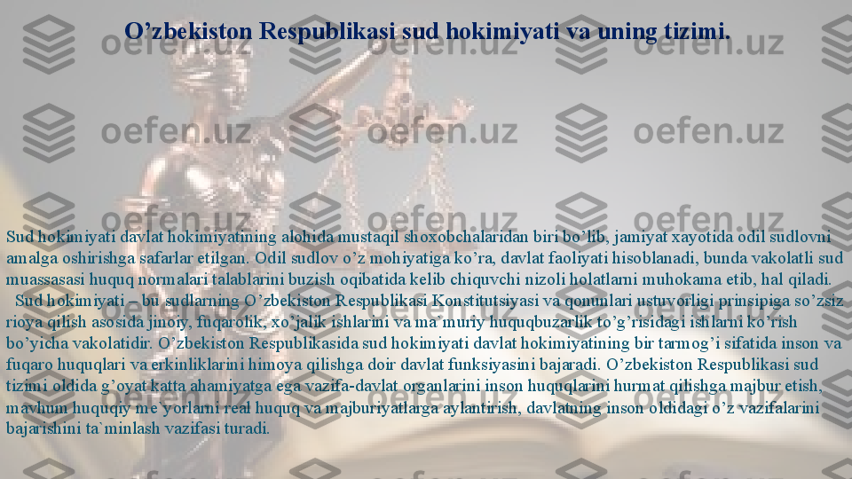 O’zbekiston Respublikasi sud hokimiyati va uning tizimi.
Sud hokimiyati davlat hokimiyatining alohida mustaqil shoxobchalaridan biri bo’lib, jamiyat xayotida odil sudlovni 
amalga oshirishga safarlar etilgan. Odil sudlov o’z mohiyatiga ko’ra, davlat faoliyati hisoblanadi, bunda vakolatli sud 
muassasasi huquq normalari talablarini buzish oqibatida kelib chiquvchi nizoli holatlarni muhokama etib, hal qiladi.
   Sud hokimiyati – bu sudlarning O’zbekiston Respublikasi Konstitutsiyasi va qonunlari ustuvorligi prinsipiga so’zsiz 
rioya qilish asosida jinoiy, fuqarolik, xo’jalik ishlarini va ma`muriy huquqbuzarlik to’g’risidagi ishlarni ko’rish 
bo’yicha vakolatidir. O’zbekiston Respublikasida sud hokimiyati davlat hokimiyatining bir tarmog’i sifatida inson va 
fuqaro huquqlari va erkinliklarini himoya qilishga doir davlat funksiyasini bajaradi. O’zbekiston Respublikasi sud 
tizimi oldida g’oyat katta ahamiyatga ega vazifa-davlat organlarini inson huquqlarini hurmat qilishga majbur etish, 
mavhum huquqiy me`yorlarni real huquq va majburiyatlarga aylantirish, davlatning inson oldidagi o’z vazifalarini 
bajarishini ta`minlash vazifasi turadi.  