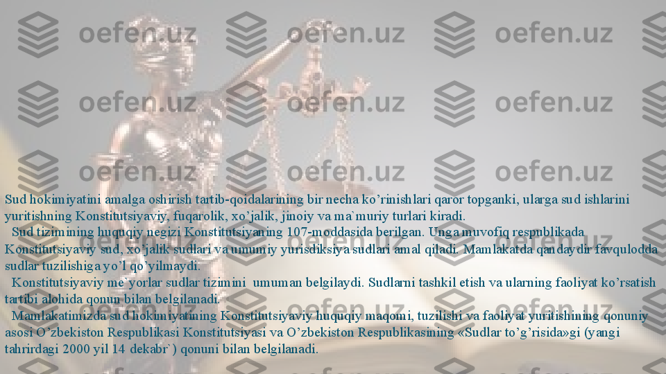 Sud hokimiyatini amalga oshirish tartib-qoidalarining bir necha ko’rinishlari qaror topganki, ularga sud ishlarini 
yuritishning Konstitutsiyaviy, fuqarolik, xo’jalik, jinoiy va ma`muriy turlari kiradi.
   Sud tizimining huquqiy negizi Konstitutsiyaning 107-moddasida berilgan. Unga muvofiq respublikada 
Konstitutsiyaviy sud, xo’jalik sudlari va umumiy yurisdiksiya sudlari amal qiladi. Mamlakatda qandaydir favqulodda 
sudlar tuzilishiga yo’l qo’yilmaydi.
 
  Konstitutsiyaviy me`yorlar sudlar tizimini	  umuman belgilaydi. Sudlarni tashkil etish va ularning faoliyat ko’rsatish 
tartibi alohida qonun bilan belgilanadi. 
   Mamlakatimizda sud hokimiyatining Konstitutsiyaviy huquqiy maqomi, tuzilishi va faoliyat yuritishining qonuniy 
asosi O’zbekiston Respublikasi Konstitutsiyasi va O’zbekiston Respublikasining «Sudlar to’g’risida»gi (yangi 
tahrirdagi 2000 yil 14 dekabr`) qonuni bilan belgilanadi.    