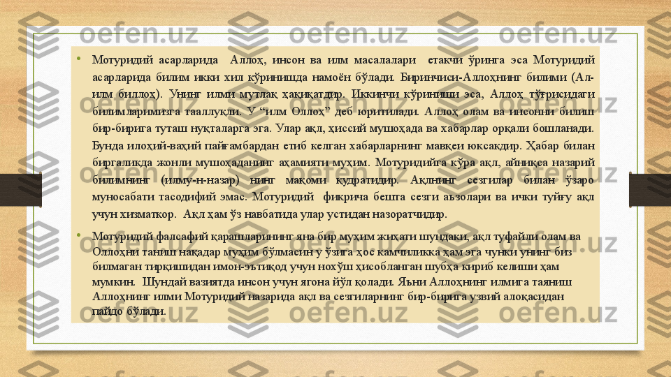 •
Мотуридий  асарларида    Аллоҳ,  инсон  ва  илм  масалалари    етакчи  ўринга  эса  Мотуридий 
асарларида  билим  икки  хил  кўринишда  намоён  бўлади.  Биринчиси-Аллоҳнинг  билими  (Ал-
илм  биллоҳ).  Унинг  илми  мутлақ  ҳақиқатдир.  Иккинчи  кўриниши  эса,  Аллоҳ  тўғрисидаги 
билимларимизга  тааллуқли.  У  “илм  Оллоҳ”  деб  юритилади.  Аллоҳ  олам  ва  инсонни  билиш 
бир-бирига туташ нуқталарга эга. Улар ақл, ҳиссий мушоҳада ва хабарлар орқали бошланади. 
Бунда  илоҳий-ваҳий  пайғамбардан  етиб  келган  хабарларнинг  мавқеи  юксакдир.  Ҳабар  билан 
биргаликда  жонли  мушоҳаданинг  аҳамияти  муҳим.  Мотуридийга  кўра  ақл,  айниқса  назарий 
билимнинг  (илму-н-назар)  нинг  мақоми  қудратидир.  Ақлнинг  сезгилар  билан  ўзаро 
муносабати  тасодифий  эмас.  Мотуридий    фикрича  бешта  сезги  аъзолари  ва  ички  туйғу  ақл 
учун хизматкор.  Ақл ҳам ўз навбатида улар устидан назоратчидир. 
•
Мотуридий фалсафий қарашларининг яна бир муҳим жиҳати шундаки, ақл туфайли олам ва 
Оллоҳни таниш нақадар муҳим бўлмасин у ўзига ҳос камчиликка ҳам эга чунки унинг биз 
билмаган тирқишидан имон-эътиқод учун нохўш ҳисобланган шубҳа кириб келиши ҳам 
мумкин.  Шундай вазиятда инсон учун ягона йўл қолади. Яъни Аллоҳнинг илмига таяниш 
Аллоҳнинг илми Мотуридий назарида ақл ва сезгиларнинг бир-бирига узвий алоқасидан 
пайдо бўлади.  