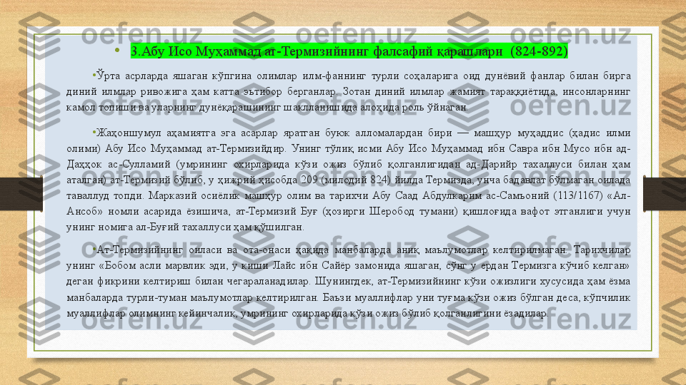 •
3.Абу Исо Муҳаммад ат-Термизийнинг фалсафий қарашлари    (824-892)
• Ўрта  асрларда  яшаган  кўпгина  олимлар  илм-фаннинг  турли  соҳаларига  оид  дунёвий  фанлар  билан  бирга 
диний  илмлар  ривожига  ҳам  катта  эътибор  берганлар.  Зотан  диний  илмлар  жамият  тараққиётида,  инсонларнинг 
камол топиши ва уларнинг дунёқарашининг шаклланишида алоҳида роль ўйнаган.
• Жаҳоншумул  аҳамиятга  эга  асарлар  яратган  буюк  алломалардан  бири  —  машҳур  муҳаддис  (ҳадис  илми 
олими)  Абу  Исо  Муҳаммад  ат-Термизийдир.  Унинг  тўлиқ  исми  Абу  Исо  Муҳаммад  ибн  Савра  ибн  Мусо  ибн  ад-
Даҳҳок  ас-Сулламий  (умрининг  охирларида  кўзи  ожиз  бўлиб  қолганлигидан  ад-Дарийр  тахаллуси  билан  ҳам 
аталган) ат-Термизий бўлиб, у ҳижрий ҳисобда 209 (милодий 824) йилда Термизда, унча бадавлат бўлмаган оилада 
таваллуд  топди.  Марказий  осиёлик  машҳур  олим  ва  тарихчи  Абу  Саад  Абдулкарим  ас-Самъоний  (113/1167)  «Ал-
Ансоб»  номли  асарида  ёзишича,  ат-Термизий  Буғ  (ҳозирги  Шеробод  тумани)  қишлоғида  вафот  этганлиги  учун 
унинг номига ал-Буғий тахаллуси ҳам қўшилган. 
• Ат-Термизийнинг  оиласи  ва  ота-онаси  ҳақида  манбаларда  аниқ  маълумотлар  келтирилмаган.  Тарихчилар 
унинг  «Бобом  асли  марвлик  эди,  у  киши  Лайс  ибн  Сайёр  замонида  яшаган,  сўнг  у  ердан  Термизга  кўчиб  келган» 
деган  фикрини  келтириш  билан  чегараланадилар.  Шунингдек,  ат-Термизийнинг  кўзи  ожизлиги  хусусида  ҳам  ёзма 
манбаларда турли-туман маълумотлар келтирилган. Баъзи муаллифлар уни туғма кўзи ожиз бўлган деса, кўпчилик 
муаллифлар олимнинг кейинчалик, умрининг охирларида кўзи ожиз бўлиб қолганлигини ёзадилар.  