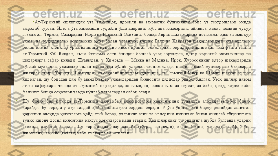 •
Ат-Термизий  ёшлигидан  ўта  тиришқоқ,  идрокли  ва  заковатли  бўлганлиги  боис  ўз  тенгдошлари  ичида 
ажралиб  турган.  Илмга  ўта  қизиқиши  туфайли  ўша  даврнинг  кўпгина  илмларини,  айниқса,  ҳадис  илмини  чуқур 
эгаллаган.  Термиз,  Самарқанд,  Марв  ва  Марказий  Осиёнинг  бошқа  йирик  шаҳарларида  истиқомат  қилган  машҳур 
уламо  ва  муҳаддислар  асарларини  қунт  билан  ўрганган,  қўшни  Балх  ва  Ҳайратон  шаҳарларидаги  илм  аҳллари 
билан  илмий  алоқалар  ўрнатилишига  муносиб  ҳисса  қўшган  олимлардан  биридир.  Ёшлигидан  илм-фанга  ташна 
ат-Термизий  850  йилдан,  яъни  йигирма  олти  ёшидан  бошлаб  узоқ  юртларга,  қатор  хорижий  мамлакатлар  ва 
шаҳарларга  сафар  қилади.  Жумладан,  у  Ҳижозда  —  Макка  ва  Мадина,  Ироқ,  Хуросоннинг  қатор  шаҳарларида 
кўплаб  муҳаддис,  уламолар  билан  мулоқотда  бўлиб,  улардан  таълим  олади,  қизғин  илмий  мунозара  ва  баҳсларда 
иштирок  этади.  Тарихчи  Шамсуддин  аз-Заҳабийнинг  таъкидлашича,  ат-Термизий  Миср  ва  Шомни  шахсан  зиёрат 
қилмаган,  шу  боисдан  ҳам  бу  мамлакатлар  уламоларидан  билвосита  ҳадислар  ривоят  қилган.  Узоқ  йиллар  давом 
этган  сафарлари  чоғида  ат-Термизий  нафақат  ҳадис  илмидан,  балки  илм  ал-қироат,  ал-баён,  фиқҳ,  тарих  каби 
фаннинг бошқа соҳалари ҳамда кўплаб устозлардан сабоқ олади.
•
Шу  билан  бир  қаторда  ат-Термизий  пайғамбар  алайҳиссалом  ҳадисларини  тўплашга  алоҳида  эътибор  билан 
қарайди.  Бу  борада  у  ҳар  қандай  қийинчиликларга  бардош  беради.  У  ўзи  ўқиган  ёки  бирор  ровийдан  эшитган 
ҳадисини  алоҳида  қоғозларга  қайд  этиб  борар,  уларнинг  асли  ва  иснодини  изчиллик  билан  аниқлаб  тўғрилигига 
тўлиқ  ишонч  ҳосил  қилсагина  махсус  қоғозларга  қайд  этарди.  Ҳадисларнинг  тўғрилигига  шубҳа  бўлганда  уларни 
алоҳида  ажратиб  ёзарди.  Шу  тариқа  ҳадислар  саҳийҳ  (тўғри,  ишончли),  ҳасан  (яхши,  маъқул),  заийф  (бўш, 
ишончсиз), ғарийб (ғалати) каби хилларга ажратилган.  