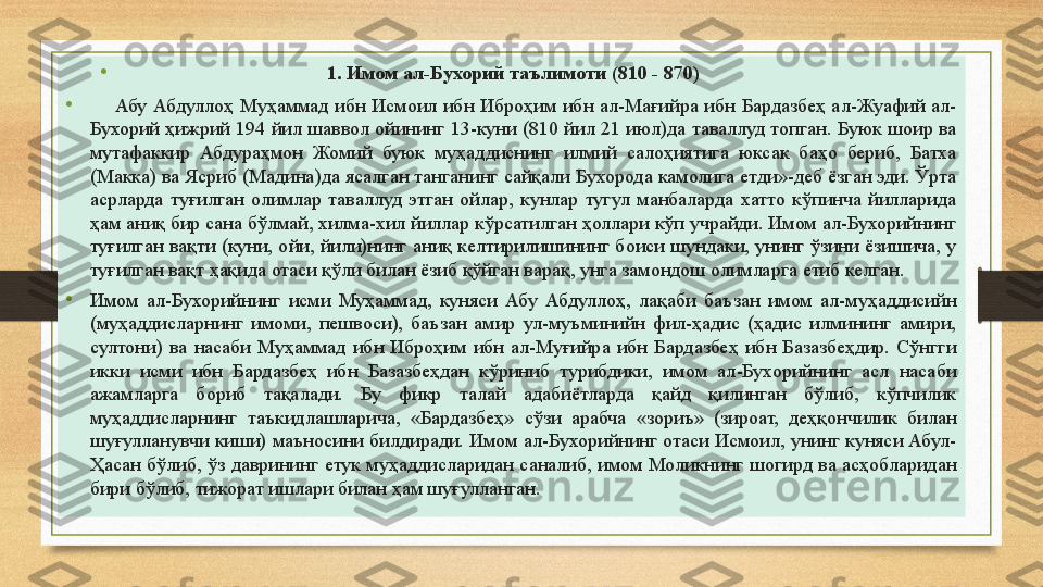 •
                                          1. Имом ал-Бухорий таълимоти   (810 - 870)
•
      Абу  Абдуллоҳ  Муҳаммад  ибн  Исмоил  ибн  Иброҳим  ибн  ал-Мағийра  ибн  Бардазбеҳ  ал-Жуафий  ал-
Бухорий ҳижрий  194 йил  шаввол  ойининг 13-куни  (810 йил  21 июл)да  таваллуд  топган. Буюк шоир  ва 
мутафаккир  Абдураҳмон  Жомий  буюк  муҳаддиснинг  илмий  салоҳиятига  юксак  баҳо  бериб,  Батха 
(Макка) ва Ясриб (Мадина)да ясалган танганинг сайқали Бухорода камолига етди»-деб ёзган эди. Ўрта 
асрларда  туғилган  олимлар  таваллуд  этган  ойлар,  кунлар  тугул  манбаларда  хатто  кўпинча  йилларида 
ҳам аниқ бир сана бўлмай, хилма-хил йиллар кўрсатилган ҳоллари кўп учрайди. Имом ал-Бухорийнинг 
туғилган вақти (куни, ойи,  йили)нинг аниқ  келтирилишининг боиси шундаки, унинг ўзини ёзишича, у 
туғилган вақт ҳақида отаси қўли билан ёзиб қўйган варақ, унга замондош олимларга етиб келган. 
• Имом  ал-Бухорийнинг  исми  Муҳаммад,  куняси  Абу  Абдуллоҳ,  лақаби  баъзан  имом  ал-муҳаддисийн 
(муҳаддисларнинг  имоми,  пешвоси),  баъзан  амир  ул-муъминийн  фил-ҳадис  (ҳадис  илмининг  амири, 
султони)  ва  насаби  Муҳаммад  ибн  Иброҳим  ибн  ал-Муғийра  ибн  Бардазбеҳ  ибн  Базазбеҳдир.  Сўнгги 
икки  исми  ибн  Бардазбеҳ  ибн  Базазбеҳдан  кўриниб  турибдики,  имом  ал-Бухорийнинг  асл  насаби 
ажамларга  бориб  тақалади.  Бу  фикр  талай  адабиётларда  қайд  қилинган  бўлиб,  кўпчилик 
муҳаддисларнинг  таъкидлашларича,  «Бардазбеҳ»  сўзи  арабча  «зориъ»  (зироат,  деҳқончилик  билан 
шуғулланувчи киши) маъносини билдиради. Имом ал-Бухорийнинг отаси Исмоил, унинг куняси Абул-
Ҳасан  бўлиб,  ўз  даврининг  етук  муҳаддисларидан  саналиб,  имом  Моликнинг  шогирд  ва  асҳобларидан 
бири бўлиб, тижорат ишлари билан ҳам шуғулланган.  