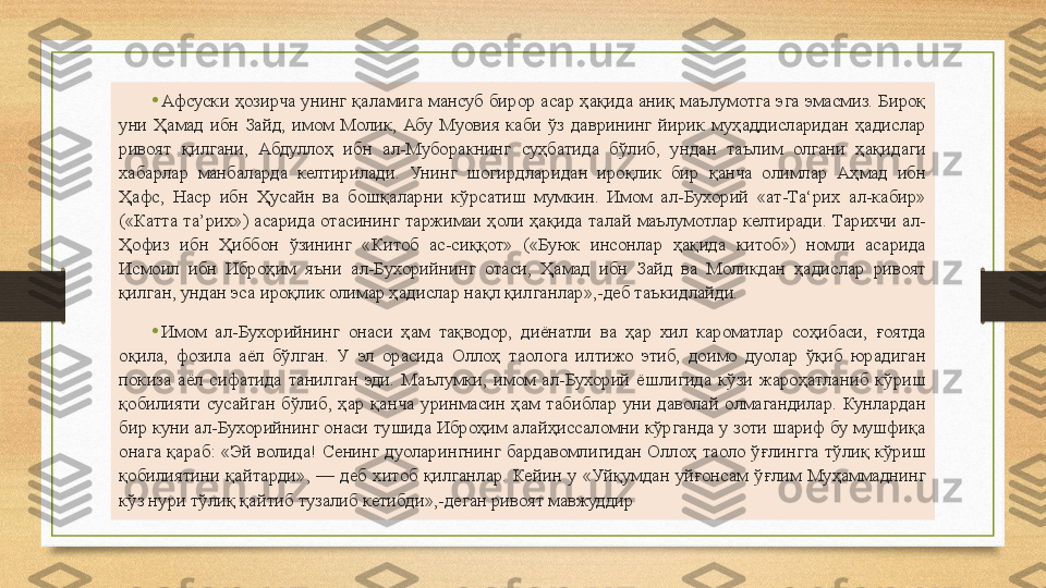 •
Афсуски  ҳозирча унинг қаламига мансуб бирор  асар  ҳақида аниқ маълумотга эга эмасмиз. Бироқ 
уни  Ҳамад  ибн  Зайд,  имом  Молик,  Абу  Муовия  каби  ўз  даврининг  йирик  муҳаддисларидан  ҳадислар 
ривоят  қилгани,  Абдуллоҳ  ибн  ал-Муборакнинг  суҳбатида  бўлиб,  ундан  таълим  олгани  ҳақидаги 
хабарлар  манбаларда  келтирилади.  Унинг  шогирдларидан  ироқлик  бир  қанча  олимлар  Аҳмад  ибн 
Ҳафс,  Наср  ибн  Ҳусайн  ва  бошқаларни  кўрсатиш  мумкин.  Имом  ал-Бухорий  «ат-Та‘рих  ал-кабир» 
(«Катта  та’рих») асарида отасининг  таржимаи  ҳоли ҳақида талай  маълумотлар келтиради.  Тарихчи  ал-
Ҳофиз  ибн  Ҳиббон  ўзининг  «Китоб  ас-сиққот»  («Буюк  инсонлар  ҳақида  китоб»)  номли  асарида 
Исмоил  ибн  Иброҳим  яъни  ал-Бухорийнинг  отаси,  Ҳамад  ибн  Зайд  ва  Моликдан  ҳадислар  ривоят 
қилган, ундан эса ироқлик олимар ҳадислар нақл қилганлар»,-деб таъкидлайди.
•
Имом  ал-Бухорийнинг  онаси  ҳам  тақводор,  диёнатли  ва  ҳар  хил  кароматлар  соҳибаси,  ғоятда 
оқила,  фозила  аёл  бўлган.  У  эл  орасида  Оллоҳ  таолога  илтижо  этиб,  доимо  дуолар  ўқиб  юрадиган 
покиза  аёл  сифатида  танилган  эди.  Маълумки,  имом  ал-Бухорий  ёшлигида  кўзи  жароҳатланиб  кўриш 
қобилияти  сусайган  бўлиб,  ҳар  қанча  уринмасин  ҳам  табиблар  уни  даволай  олмагандилар.  Кунлардан 
бир куни ал-Бухорийнинг онаси тушида Иброҳим алайҳиссаломни кўрганда у зоти шариф бу мушфиқа 
онага  қараб:  «Эй  волида!  Сенинг  дуоларингнинг  бардавомлигидан  Оллоҳ  таоло  ўғлингга  тўлиқ  кўриш 
қобилиятини  қайтарди»,  —  деб  хитоб  қилганлар.  Кейин  у  «Уйқумдан  уйғонсам  ўғлим  Муҳаммаднинг 
кўз нури тўлиқ қайтиб тузалиб кетибди»,-деган ривоят мавжуддир 