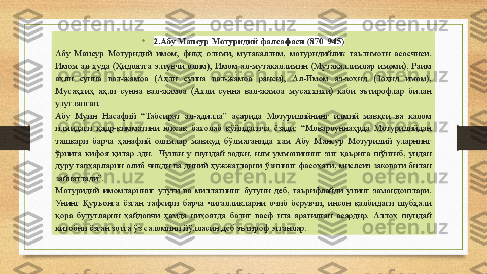 •
2.Абу Мансур Мотуридий фалсафаси   (870–945)
Абу  Мансур  Мотуридий  имом,  фиқҳ  олими,  мутакаллим,  мотуридийлик  таълимоти  асосчиси. 
Имом  ал  ҳуда  (Ҳидоятга  элтувчи  олим),  Имом  ал-мутакаллимин  (Мутакаллимлар  имоми),  Раим  
аҳли  сунна  вал-жамоа  (Аҳли  сунна  вал-жамоа  раиси),  Ал-Имом  аз-зоҳид  (Зоҳид  имом), 
Мусаҳҳиҳ  аҳли  сунна  вал-жамоа  (Аҳли  сунна  вал-жамоа  мусаҳҳиҳи)  каби  эътирофлар  билан 
улуғланган.
Абу  Муин  Насафий  “Табсират  ал-адилла”  асарида  Мотуридийнинг  илмий  мавқеи  ва  калом 
илмидаги  қадр-қимматини  юксак  баҳолаб  қўйидагича  ёзади:  “Мовароуннаҳрда  Мотуридийдан 
ташқари  барча  ҳанафий  олимлар  мавжуд  бўлмаганида  ҳам  Абу  Мансур  Мотуридий  уларнинг 
ўрнига  кифоя  қилар  эди.    Чунки  у  шундай  зодки,  илм  уммонининг  энг  қаърига  шўнғиб,  ундан 
дуру  гавҳарларни  олиб  чиқди  ва  диний  ҳужжатларни  ўзининг  фасоҳати,  мислсиз  заковати  билан 
зайнатлади”.  
Мотуридий  имомларнинг  улуғи  ва  миллатнинг  бутуни  деб,  таърифлайди  унинг  замондошлари. 
Унинг  Қуръонга  ёзган  тафсири  барча  чигалликларни  очиб  берувчи,  инсон  қалбидаги  шубҳали 
қора  булутларни  ҳайдовчи  ҳамда  ниҳоятда  балиғ  васф  ила  яратилган  асардир.  Аллоҳ  шундай 
китобни ёзган зотга ўз саломини йўлласин деб эътироф этганлар. 