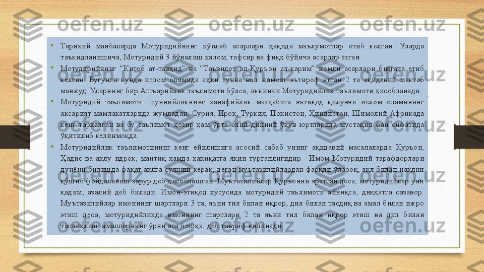 •
Тарихий  манбаларда  Мотуридийнинг  кўплаб  асарлари  ҳақида  маълумотлар  етиб  келган.  Уларда 
таъкидланишича, Мотуридий 3 йўналиш калом, тафсир ва фиқҳ бўйича асарлар ёзган.
•
Мотудирийнинг  “Китоб  ат-тавҳид”  ва  “Таъвилот  ал-Қуръон  ал-карим”  номли  асарлари  бизгача  етиб 
келган.  Бугунги  кунда  ислом  оламида  аҳли  сунна  вал  жамоат  эътироф  этган  2  та  ақидавий  мактаб 
мавжуд. Уларнинг бир Ашъарийлик таълимоти бўлса, иккинчи Мотуридийлик таълимоти ҳисобланади. 
•
Мотуридий  таълимоти    суннийликнинг  ханафийлик  мазҳабига  эътиқод  қилувчи  ислом  оламининг 
аксарият  мамлакатларида  жумладан,  Сурия,  Ироқ,  Туркия,  Покистон,  Ҳиндистон,  Шимолий  Африкада 
кенг  тарқалган  ва  бу  таълимот  ҳозир  ҳам  ўрта  олий  динний  ўқув  юртларида  мустақил  фан  сифатида 
ўқитилиб келинмоқда.  
•
Мотуридийлик  таълимотининг  кенг  ёйилишига  асосий  сабаб  унинг  ақидавий  масалаларда  Қуръон, 
Ҳадис  ва  ақлу  идрок,  мантиқ  ҳамда  ҳақиқатга  яқин  турганлигидир.    Имом  Мотуридий  тарафдорлари 
дунёни  билишда  фақат  ақлга суяниш  керак, деган  муътазилийлардан фарқли  ўлароқ, ақл билан нақлни 
қўшиб фойдаланиш зарур деб ҳисоблашган. Муътазилийлар Қуръонни яратган деса, мотуридийлар уни 
қадим,  азалий  деб  билади.  Имон-этиқод  хусусида  мотуридий  таълимоти  айниқса,  диққатга  сазавор. 
Муътазилийлар имоннинг шартлари 3 та, яъни тил билан иқрор, дил билан тасдиқ ва амал билан ижро 
этиш  деса,  мотуридийликда  имоннинг  шартлари  2  та  яъни  тил  билан  иқрор  этиш  ва  дил  билан 
таслиқлаш, амалларнинг ўрни эса бошқа, деб таъриф қилинади. 