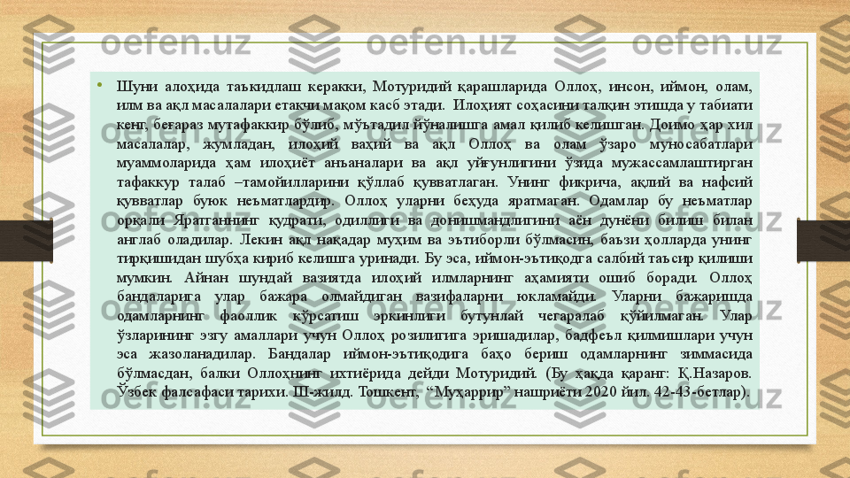 •
Шуни  алоҳида  таъкидлаш  керакки,  Мотуридий  қарашларида  Оллоҳ,  инсон,  иймон,  олам, 
илм ва ақл масалалари етакчи мақом касб этади.  Илоҳият соҳасини талқин этишда у табиати 
кенг,  беғараз  мутафаккир  бўлиб,  мўътадил  йўналишга  амал қилиб  келишган. Доимо ҳар  хил 
масалалар,  жумладан,  илоҳий  ваҳий  ва  ақл  Оллоҳ  ва  олам  ўзаро  муносабатлари 
муаммоларида  ҳам  илоҳиёт  анъаналари  ва  ақл  уйғунлигини  ўзида  мужассамлаштирган 
тафаккур  талаб  –тамойилларини  қўллаб  қувватлаган.  Унинг  фикрича,  ақлий  ва  нафсий 
қувватлар  буюк  неъматлардир.  Оллоҳ  уларни  беҳуда  яратмаган.  Одамлар  бу  неъматлар 
орқали  Яратганнинг  қудрати,  одиллиги  ва  донишмандлигини  аён  дунёни  билиш  билан 
англаб  оладилар.  Лекин  ақл  нақадар  муҳим  ва  эътиборли  бўлмасин,  баъзи  ҳолларда  унинг 
тирқишидан шубҳа кириб келишга уринади. Бу эса, иймон-эътиқодга салбий таъсир қилиши 
мумкин.  Айнан  шундай  вазиятда  илоҳий  илмларнинг  аҳамияти  ошиб  боради.  Оллоҳ 
бандаларига  улар  бажара  олмайдиган  вазифаларни  юкламайди.  Уларни  бажаришда 
одамларнинг  фаоллик  кўрсатиш  эркинлиги  бутунлай  чегаралаб  қўйилмаган.  Улар 
ўзларининг  эзгу  амаллари  учун  Оллоҳ  розилигига  эришадилар,  бадфеъл  қилмишлари  учун 
эса  жазоланадилар.  Бандалар  иймон-эътиқодига  баҳо  бериш  одамларнинг  зиммасида 
бўлмасдан,  балки  Оллоҳнинг  ихтиёрида  дейди  Мотуридий.  (Бу  ҳақда  қаранг:  Қ.Назаров. 
Ўзбек фалсафаси тарихи. III-жилд. Тошкент,  “Муҳаррир” нашриёти 2020 йил. 42-43-бетлар). 