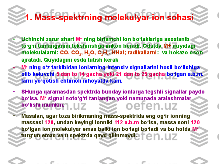 1.  Mass -s pektrning molekulyar ion sohasi
•
Uchinchi zarur shart  M +
  ning birlamchi ion bo‘laklariga asoslanib 
to‘g‘ri tanlanganini tekshirishga imkon beradi. Odatda  M+  quyidagi 
molekulalarni:  CO, CO
2 , H
2 O, C
2 H
4 , HHal; radikallarni :  va hokazo oson 
ajratadi. Quyidagini esda tutish kerak : 
•
M +
 ning o‘z tarkibidan ionlarning intensiv signallarini hosil bo‘lishiga 
olib keluvchi  5 dan to 14 gacha yoki 21 dan to 25 gacha  bo‘lgan a.b.m. 
larni yo‘qotish ehtimoli nihoyatda kam. 
•
SHunga qaramasdan spektrda bunday ionlarga tegshli signallar paydo 
bo‘lsa,  M +
 signal noto‘g‘ri tanlangan yoki namunada aralashmalar 
bo‘lishi mumkin. 
•
Masalan, agar toza birikmaning mass-spektrida eng og‘ir ionning 
massasi  120 , undan keyingi ionniki  112 a.b.m  bo‘lsa, massa soni  120  
bo‘lgan ion molekulyar emas balki ion bo‘lagi bo‘ladi va bu holda  M +
 
turg‘un emas va u spektrda qayd qilinmaydi. 