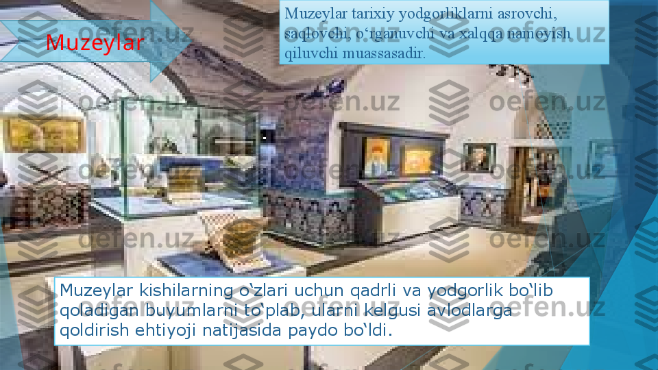 Muzeylar kishilarning o‘zlari uchun qadrli va yodgorlik bo‘lib 
qoladigan buyumlarni to‘plab, ularni kelgusi avlodlarga 
qoldirish ehtiyoji natijasida paydo bo‘ldi. Muzeylar tarixiy yodgorliklarni asrovchi, 
saqlovchi, o‘rganuvchi va xalqqa namoyish 
qiluvchi muassasadir. Muzey lar                   