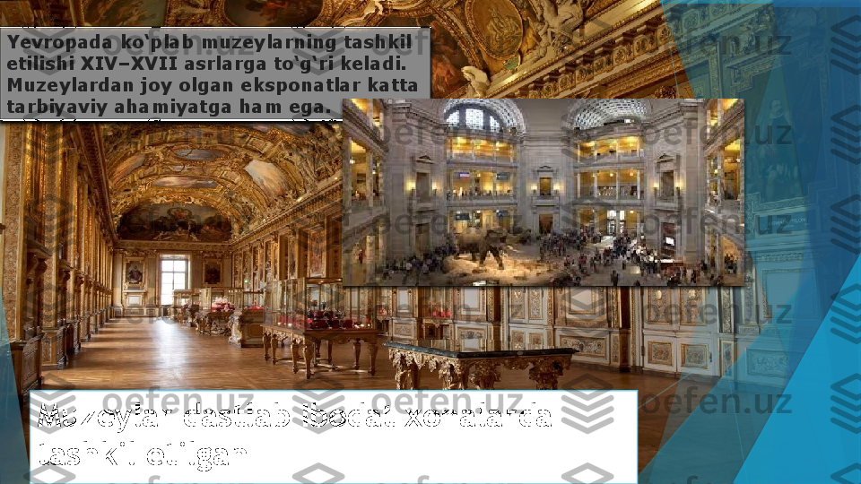 Muzeylar dastlab Ibodat xonalarda 
tashkil etilganYevropada ko‘plab muzeylarning tashkil 
etilishi XIV–XVII asrlarga to‘g‘ri keladi. 
Muzeylardan joy olgan eksponatlar katta 
tarbiyaviy ahamiyatga ham ega.                     