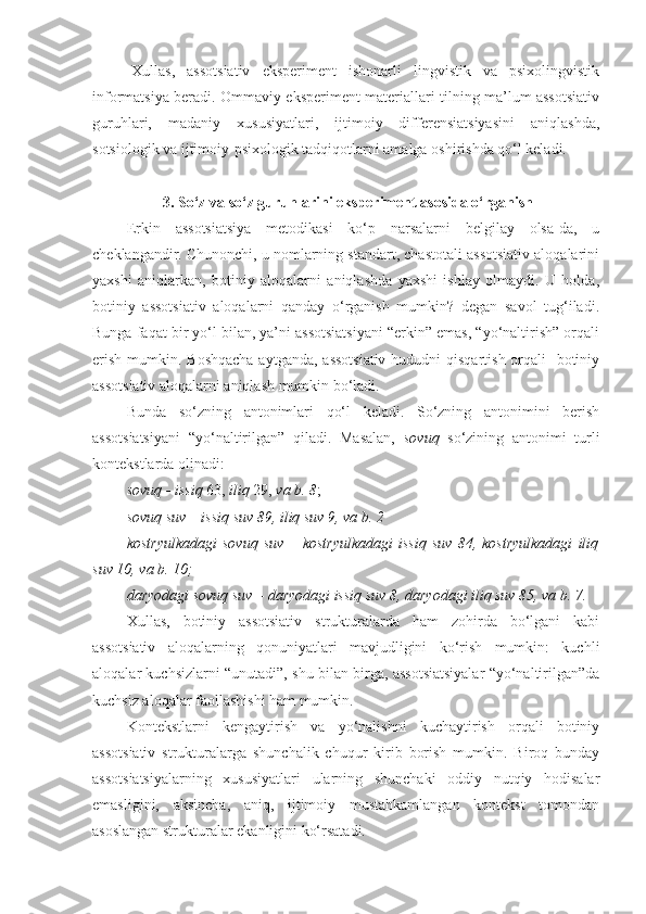 Xullas,   assotsiativ   eksperiment   ishonarli   lingvistik   va   psixolingvistik
informatsiya beradi. Ommaviy eksperiment materiallari tilning ma’lum assotsiativ
guruhlari,   madaniy   xususiyatlari,   ijtimoiy   differensiatsiyasini   aniqlashda,
sotsiologik va ijtimoiy-psixologik tadqiqotlarni amalga oshirishda qo‘l keladi. 
 3. So‘z va so‘z guruhlarini eksperiment asosida o‘rganish
Erkin   assotsiatsiya   metodikasi   ko‘p   narsalarni   belgilay   olsa-da,   u
cheklangandir. Chunonchi, u nomlarning standart, chastotali assotsiativ aloqalarini
yaxshi   aniqlarkan,   botiniy   aloqalarni   aniqlashda   yaxshi   ishlay   olmaydi.   U   holda,
botiniy   assotsiativ   aloqalarni   qanday   o‘rganish   mumkin?   degan   savol   tug‘iladi.
Bunga faqat bir yo‘l bilan, ya’ni assotsiatsiyani “erkin” emas, “yo‘naltirish” orqali
erish mumkin. Boshqacha  aytganda, assotsiativ  hududni  qisqartish orqali   botiniy
assotsiativ aloqalarni aniqlash mumkin bo‘ladi. 
Bunda   so‘zning   antonimlari   qo‘l   keladi.   So‘zning   antonimini   berish
assotsiatsiyani   “yo‘naltirilgan”   qiladi.   Masalan,   sovuq   so‘zining   antonimi   turli
kontekstlarda olinadi: 
sovuq - issiq  63,  iliq  29,  va b. 8 ; 
sovuq suv – issiq suv 89, iliq suv 9, va b. 2
kostryulkadagi   sovuq   suv   –   kostryulkadagi   issiq   suv   84,   kostryulkadagi   iliq
suv 10, va b. 10;
daryodagi sovuq suv – daryodagi issiq suv 8, daryodagi iliq suv 85, va b. 7.
Xullas,   botiniy   assotsiativ   strukturalarda   ham   zohirda   bo‘lgani   kabi
assotsiativ   aloqalarning   qonuniyatlari   mavjudligini   ko‘rish   mumkin:   kuchli
aloqalar kuchsizlarni “unutadi”, shu bilan birga, assotsiatsiyalar “yo‘naltirilgan”da
kuchsiz aloqalar faollashishi ham mumkin.  
Kontekstlarni   kengaytirish   va   yo‘nalishni   kuchaytirish   orqali   botiniy
assotsiativ   strukturalarga   shunchalik   chuqur   kirib   borish   mumkin.   Biroq   bunday
assotsiatsiyalarning   xususiyatlari   ularning   shunchaki   oddiy   nutqiy   hodisalar
emasligini,   aksincha,   aniq,   ijtimoiy   mustahkamlangan   kontekst   tomondan
asoslangan strukturalar ekanligini ko‘rsatadi. 