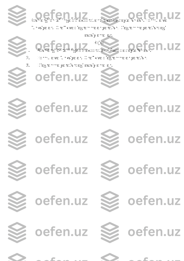 Boshlang’ich   ta’lim ga   oid   axborotlarni   Excelda qayta ishlash. Formula va
funksiyalar.  Grafik va diagrammalar yaratish .  Diagramma yaratishdagi
asosiy amallar .
Reja:
1. Boshlang’ich  ta’lim ga oid axborotlarni  Excelda qayta ishlash.
2. Formula va funksiyalar.  Grafik va diagrammalar yaratish .
3. Diagramma yaratishdagi asosiy amallar. 