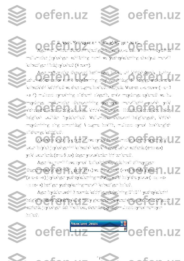 8-rasm. Yacheykalar holat.  ajratilgan holat.
Agar ma'lumotlar diapazoni ajratilgan bo'lsa, « Диапазон » nomli maydonda
ma'lumotlar   joylashgan   sahifaning   nomi   va   yacheykalarning   absolyut   manzili
ko'rsatilgan ifodajoylashadi (8-rasm).
Agar   ma'lumotlar   diapazoni   berilmagan   bo'lsa,   uni   kiritish   kerak.   Buning
uchun   « Диапазон »   nomli   maydonning   o'ng   tomonidagi   5]   belgiga   sichqoncha
ko'rsatkichi keltiriladi va chap tugma bosiladi. Natijada  Мастер   диаграмм  ( шаг  2
из   4)   muloqot   oynasining   o'lchami   o'zgarib,   ensiz   maydonga   aylanadi   va   bu
maydonga   ma'lumotlar   diapazonining   yacheyka   manzillarini   yozish   yoki
sichqoncha   orqali   belgilab   olib   kiritish   mumkin.   Odatda,   sichqoncha   bilan
belgilash   usulidan   foydalaniladi.   Ma'lumotlar   diapazoni   belgilangach,   kiritish
maydonining   o'ng   tomonidagi   \   tugma   bosilib,   muloqot   oynasi   boshlang'ich
o'lchamga keltiriladi.
Диапазоны   данных  nomli ilova oynasida ma'lumotlar qatorining satr yoki 
ustun bo'ylab joylashganini ko'rsatish kerak. Buning uchun satrlarda ( строках ) 
yoki ustunlarda ( столбцах ) degan yozuvlardan biri tanlanadi.
Agar  Ряд  nomli ilova oynasi faollashtirilsa, unda hosil qilinayotgan 
diagrammaning ko'rinishi, qatori ( ряд ) va uning nomi ( имя ) hamda qiymati 
( значения ) joylashgan yacheykalarning manzili, x o'qi bo'yicha yozuv ( подписи  
по   оси  x) berilgan yacheykaning manzili ko'rsatilgan bo'ladi.
Agar foydalanuvchi 3-rasmda keltirilgan jadvalning C1:C11 yacheykalarini 
belgilab olsa va bu yacheykalar oddiy gistogramma yaratishdagi ma'lumotlar qatori
satrlarda joylashgan deb hisoblasa, ekranda quyidagi muloqot oynasi namoyon 
bo'ladi.
17 