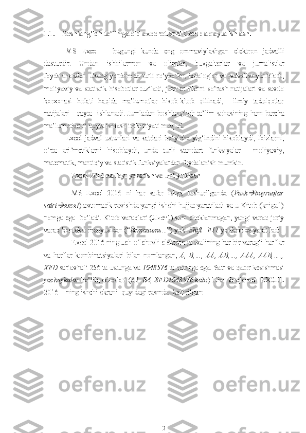 1.1. Boshlang’ich  ta’lim ga oid axborotlarni  Excelda qayta ishlash.
MS   Excel   –   bugungi   kunda   eng   ommaviylashgan   elektron   jadvalli
dasturdir.   Undan   ishbilarmon   va   olimlar,   buxgalterlar   va   jurnalistlar
foydalanadilar. Uning yordamida turli ro‘yxatlar, kataloglar va jadvallar yuritiladi,
moliyaviy va statistik hisobotlar tuziladi, jamoat fikrini so‘rash natijalari va savdo
korxonasi   holati   haqida   ma’lumotlar   hisob-kitob   qilinadi,     ilmiy   tadqiqotlar
natijalari      qayta   ishlanadi. Jumladan boshlang’ich ta’lim sohasining   h am   barcha
ma’lumotlarini qayta ishlash imkoniyati mavjud. 
Excel   jadval   ustunlari   va   satrlari   bo‘yicha   yig‘indini   hisoblaydi,   foizlarni,
o‘rta   arifmetiklarni   hisoblaydi,   unda   turli   standart   funksiyalar   -   moliyaviy,
matematik, mantiqiy va statistik funksiyalardan foydalanish mumkin.
Excel 2016 da fayl yaratish va uni yuklash
MS   Excel   2016   ni   har   safar   ishga   tushurilganda   ( Pusk buyruqlar
satri	
 excel ) avtomatik ravishda yangi ishchi hujjat yaratiladi va u Kitob (kniga1)
nomga ega  bo‘ladi. Kitob varaqlari (Лист1) soni cheklanmagan, yangi varaq joriy
varaq kontekst menyusidan (“ Вставить ...”) yoki  Shift+F11  yordamida yaratiladi. 
Excel 2016 ning uch o‘lchovli elektron jadvalining har bir varag‘i harflar
va   harflar   kombinatsiyalari   bilan   nomlangan,   A,   B,…,   AA,   AB,…,   AAA,   AAB,….,
XFD  sarlavhali 256 ta ustunga va  1048576  ta qatorga ega. Satr va qator kesishmasi
yacheykalar  bo’lib, adreslari ( A1, B4, XFD1048576 kabi ) bilan farqlanadi. EXCEL
2016  - ning ishchi ekrani  quyidagi rasmda  keltirilgan:
2 