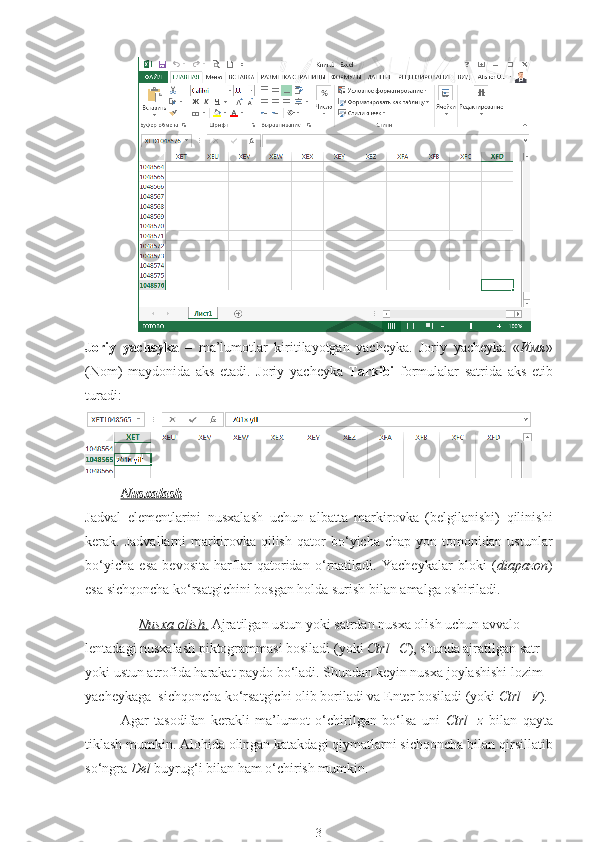 Joriy   yacheyka   –   ma’lumotlar   kiritilayotgan   yacheyka.   Joriy   yacheyka   « Имя »
(Nom)   maydonida   aks   etadi.   Joriy   yacheyka   Tarkibi   formulalar   satrida   aks   etib
turadi :
Nusxalash
Jadval   elementlarini   nusxalash   uchun   albatta   markirovka   (belgilanishi)   qilinishi
kerak.   Jadvallarni   markirovka   qilish   qator   bo‘yicha   chap   yon   tomonidan   ustunlar
bo‘yicha   esa   bevosita   harflar   qatoridan   o‘rnatiladi.   Yacheykalar   bloki   ( diapazon )
esa sichqoncha ko‘rsatgichini bosgan holda surish bilan amalga oshiriladi. 
Nusxa olish    .    Ajratilgan ustun yoki satrdan nusxa olish uchun avvalo 
lentadagi nusxalash piktogrammasi bosiladi (yoki  Ctrl+C ), shunda ajratilgan satr 
yoki ustun atrofida harakat paydo bo‘ladi. Shundan keyin nusxa joylashishi lozim 
yacheykaga  sichqoncha ko‘rsatgichi olib boriladi va Enter bosiladi (yoki  Ctrl+V ). 
Agar   tasodifan   kerakli   ma’lumot   o‘chirilgan   bo‘lsa   uni   Ctrl+z   bilan   qayta
tiklash mumkin. Alohida olingan katakdagi qiymatlarni sichqoncha bilan  qirsillatib
so‘ngra  Del  buyrug‘i bilan ham o‘chirish mumkin. 
3 