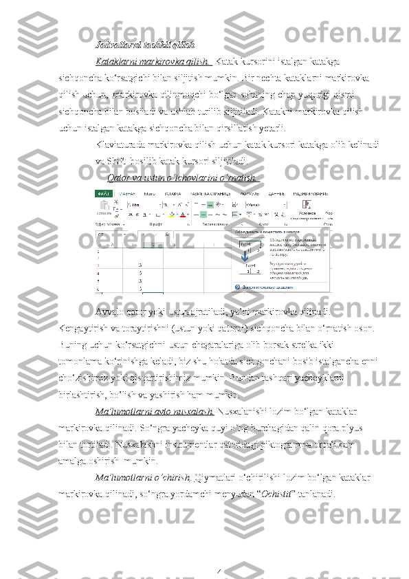 Jadvallarni tashkil qilish
Kataklarni markirovka qilish.         Katak kursorini istalgan katakga  
sichqoncha ko‘rsatgichi bilan siljitish mumkin. Bir nechta kataklarni markirovka 
qilish uchun,  markirovka qilinmoqchi bo‘lgan sohaning chap yuqorigi qismi 
sichqoncha bilan bosiladi va ushlab turilib siljitiladi. Katakni markirovka qilish 
uchun istalgan katakga sichqoncha bilan qirsillatish yetarli. 
Klaviaturada markirovka qilish uchun katak kursori katakga olib kelinadi
va Shift  bosilib katak kursori siljitiladi.
Qator va ustun o‘lchovlarini o‘rnatish. 
Avvalo qator yoki ustun ajratiladi, ya’ni markirovka qilinadi.  
Kengaytirish va toraytirishni (ustun yoki qatorni) sichqoncha bilan o‘rnatish oson. 
Buning uchun ko‘rsatgichni ustun chegaralariga olib borsak strelka ikki 
tomonlama ko‘rinishga keladi, biz shu holatda sichqonchani bosib istalgancha enni
cho‘zishimiz yoki qisqartirishimiz mumkin. Bundan tashqari yacheyklarni 
birlashtirish, bo’lish va yashirish ham mumkin.
Ma’lumotlarni avto nusxalash.  Nusxalanishi lozim bo‘lgan kataklar 
markirovka qilinadi. So‘ngra yacheyka quyi o ng burchagidan qalin qora plyus ʽ +  
bilan tortiladi. Nusxalashni instrumentlar qatoridagi piktogramma orqali ham 
amalga oshirish  mumkin.
Ma’lumotlarni o‘chirish    .    Qiymatlari o‘chirilishi lozim bo‘lgan kataklar 
markirovka qilinadi, so‘ngra yordamchi menyudan “ Ochistit ” tanlanadi.
4 