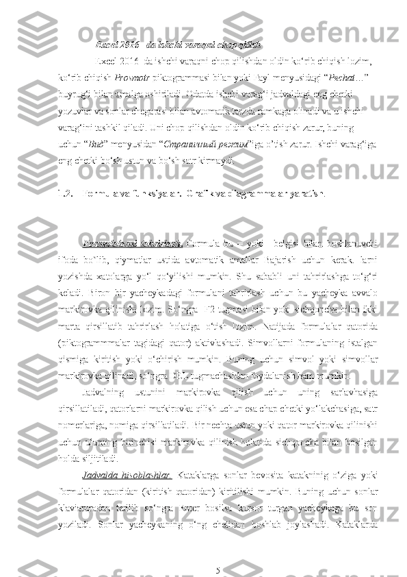 Excel 2016   da ishchi varaqni chop qilish
Excel 2016  da ishchi varaqni chop qilishdan oldin ko‘rib chiqish lozim, 
ko‘rib chiqish   Prosmotr  piktogrammasi bilan yoki Fayl menyusidagi “ Pechat …” 
buyrug‘i bilan amalga oshiriladi. Odatda ishchi varag‘i jadvaldagi eng chetki 
yozuvlar va sonlar chegarasi bilan avtomatik tarzda ramkaga olinadi va u ishchi 
varag‘ini tashkil qiladi. Uni chop qilishdan oldin ko‘rib chiqish zarur, buning 
uchun “ Вид ” menyusidan “ Страничный   режим ”iga o’tish zarur. Ishchi varag‘iga
eng chetki bo‘sh ustun va bo‘sh satr kirmaydi.
1.2. Formula va funksiyalar.  Grafik va diagrammalar yaratish .
Formulalarni   tahrirlash    .     Formula   bu   =   yoki   +belgisi   bilan   boshlanuvchi
ifoda   bo lib,   qiymatlar   ustida   avtomatik   amallar   Bajarish   uchun   kerak.   larniʽ
yozishda   xatolarga   yo‘l   qo‘yilishi   mumkin.   Shu   sababli   uni   tahrirlashga   to‘g‘ri
keladi.   Biron   bir   yacheykadagi   formulani   tahrirlash   uchun   bu   yacheyka   avvalo
markirovka qilinishi  lozim. So‘ngra   F2 tugmasi  bilan yoki  sichqoncha  bilan ikki
marta   qirsillatib   tahrirlash   holatiga   o‘tish   lozim.   Natijada   formulalar   qatorida
(piktogrammmalar   tagidagi   qator)   aktivlashadi.   Simvollarni   formulaning   istalgan
qismiga   kiritish   yoki   o‘chirish   mumkin.   Buning   uchun   simvol   yoki   simvollar
markirovka qilinadi, so‘ngra DEL tugmachasidan foydalanish ham mumkin. 
Jadvalning   ustunini   markirovka   qilish   uchun   uning   sarlavhasiga
qirsillatiladi, qatorlarni markirovka qilish uchun esa chap chetki yo‘lakchasiga, satr
nomerlariga, nomiga qirsillatiladi. Bir nechta ustun yoki qator markirovka qilinishi
uchun   ularning   birinchisi   markirovka   qilinish   holatida   sichqoncha   bilan   bosilgan
holda siljitiladi.
Jadvalda   hisoblashlar.   Kataklarga   sonlar   bevosita   katakninig   o‘ziga   yoki
formulalar   qatoridan   (kiritish   qatoridan)   kiritilishi   mumkin.   Buning   uchun   sonlar
klaviaturadan   terilib   so‘ngra   Enter   bosilsa   kursor   turgan   yacheykaga   bu   son
yoziladi.   Sonlar   yacheykaning   o‘ng   chetidan   boshlab   joylashadi.   Kataklarda
5 