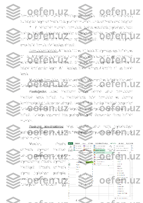 formulalar  ishlatilishi  mumkin. Kiritilayotgan formula  =  belgisi  bilan  boshlanadi,
bu belgidan keyin arifmetik ifoda yozilishi mumkin. Unda arifmetik amal belgilari
+   -   *    /   ishlatilishi mumkin. Formulada  boshqa varaqlarda joylashgan, hatto
boshqa   fayllarda   joylashgan   kataklar   adreslari   ishlatilishi   mumkin.   Ko‘rinarli
bo‘lishi   uchun   Excel   2016   ning   matn   rejimi   ishlatiladi.     Bu   holda   ifoda   qiymati
emas balki formula  o‘zi  katakga chiqadi. 
Formulalarni kiritish.  A1 katak 100 va B1 katak 20 qiymatga ega bo‘lsin, va
C1   da   A1/B1 formula kiritamiz. Buning uchun katak kursori C1 ga olib kelinadi
va kiritish qatorida = A1/B1  kiritiladi.  C1 da esa formula qiymati chiqadi. Yoki =
belgisi   kiritilgandan   keyin     A1   -   katakga   bosib     so‘ngra   /   kiritilib   B1     ga   bosish
kerak. 
Murakkab formulalar.  Foydalanuvchi ko‘p argumentli va ko‘p   hisoblanuvchi
funksiyaning  o‘zining  murakkab formulalarini tuzishi mumkin. 
Funksiyalar .   Jadval   hisoblarini   amalga   oshirish   uchun   formulalarni
hisoblash   kerak   bo‘ladi.   Bu   hisoblashlarda   ba’zi   formulalar   va   ularning
kombinatsiyalari juda tez-tez uchraydi. Excel 2016 da bunday hisoblash jarayonlari
funksiyalar   shaklida   bo‘lib,   bu   funksiyalarni   kategoriyalar   bo‘yicha   izlash   oson
bo‘ladi.   Funksiya   argumenti   bitta   yacheykani   yoki   diapazonda n   iborat   bo‘lishi
mumkin. 
Funksiya   konstruktorini   ishga   tushurish   uchun   natija   joylashadigan
yacheykani ajratish lozim, va so‘ngra “ Формула ” menyusidan quyidagi muloqotni
ochish mumkin:
Masalan,   o‘rtacha
arifmetik   qiymatni   hisoblash
uchun   =Срзнач   ()   funksiyasi
qiymatlarning   o‘rtacha   qiymatini
hisoblaydi.   O‘rtacha   arifmetik
qiymat   joylashgan   yacheyka
avvalo   ajratilishi   lozim   va
funksiyalar   konstruktori   ( f
x )
6 