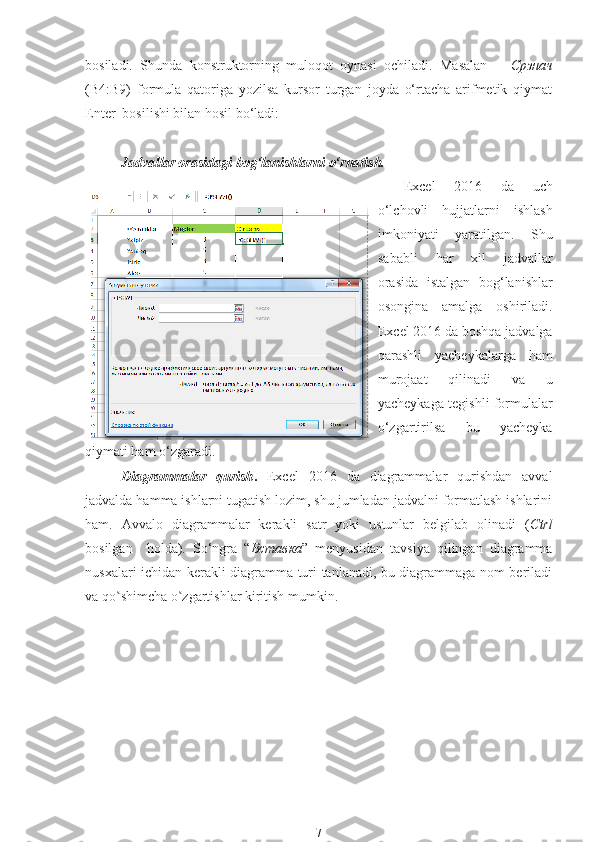 bosiladi.   Shunda   konstruktorning   muloqot   oynasi   ochiladi.   Masalan   =   Срзнач
(B4:B9)   formula   qatoriga   yozilsa   kursor   turgan   joyda   o‘rtacha   arifmetik   qiymat
Enter  bosilishi bilan hosil bo‘ladi:
Jadvallar orasidagi bog‘lanishlarni o‘rnatish.
Excel   2016   da   uch
o‘lchovli   hujjatlarni   ishlash
imkoniyati   yaratilgan.   Shu
sababli   har   xil   jadvallar
orasida   istalgan   bog‘lanishlar
osongina   amalga   oshiriladi.
Excel 2016 da boshqa jadvalga
qarashli   yacheykalarga   ham
murojaat   qilinadi   va   u
yacheykaga tegishli formulalar
o‘zgartirilsa   bu   yacheyka
qiymati ham o‘zgaradi.
Diagrammalar   qurish .   Excel   2016   da   diagrammalar   qurishdan   avval
jadvalda hamma ishlarni tugatish lozim, shu jumladan jadvalni formatlash ishlarini
ham.   Avvalo   diagrammalar   kerakli   satr   yoki   ustunlar   belgilab   olinadi   ( Ctrl
bosilgan     holda).   So‘ngra   “ Вставка ”   menyusidan   tavsiya   qilingan   diagramma
nusxalari ichidan kerakli diagramma turi tanlanadi, bu diagrammaga nom beriladi
va qo shimcha o zgartishlar kiritish mumkin.ʽ ʽ
7 