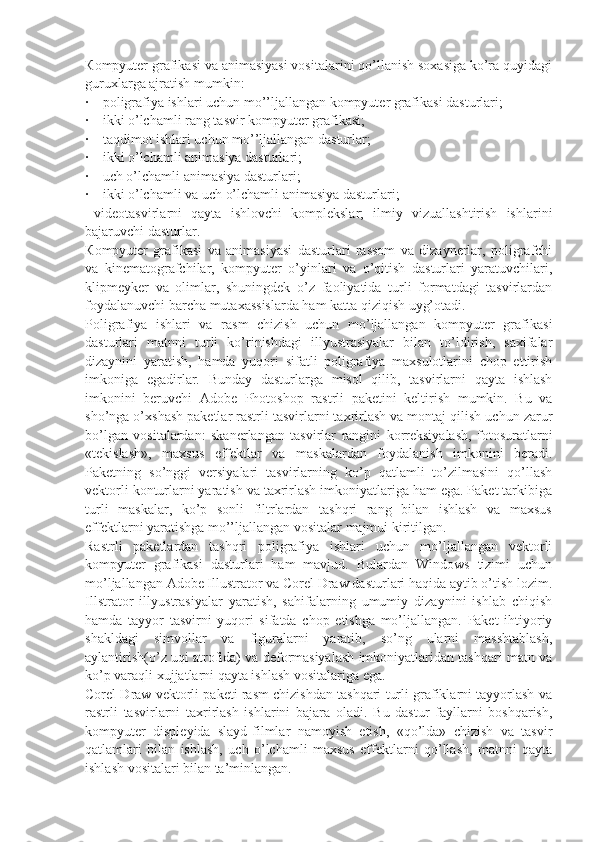 К ompyuter grafikasi va animasiyasi vositalarini qo’llanish soxasiga ko’ra quyidagi
guruxlarga ajratish mumkin:
·    poligrafiya ishlari uchun mo’’ljallangan kompyuter grafikasi dasturlari;
·    ikki o’lchamli rang tasvir kompyuter grafikasi;
·    taqdimot ishlari uchun mo’’ljallangan dasturlar;
·    ikki o’lchamli animasiya dasturlari;
·    uch o’lchamli animasiya dasturlari;
·    ikki o’lchamli va uch o’lchamli animasiya dasturlari;
  videotasvirlarni   qayta   ishlovchi   komplekslar;   ilmiy   vizuallashtirish   ishlarini
bajaruvchi dasturlar.
К ompyuter   grafikasi   va   animasiyasi   dasturlari   rassom   va   dizaynerlar,   poligrafchi
va   kinematografchilar,   kompyuter   o’yinlari   va   o’qitish   dasturlari   yaratuvchilari,
klipmeyker   va   olimlar,   shuningdek   o’z   faoliyatida   turli   formatdagi   tasvirlardan
foydalanuvchi barcha mutaxassislarda ham katta qiziqish uyg’otadi.
Poligrafiya   ishlari   va   rasm   chizish   uchun   mo’ljallangan   kompyuter   grafikasi
dasturlari   matnni   turli   ko’rinishdagi   illyustrasiyalar   bilan   to’ldirish,   saxifalar
dizaynini   yaratish,   hamda   yuqori   sifatli   poligrafiya   maxsulotlarini   chop   ettirish
imkoniga   egadirlar.   Bunday   dasturlarga   misol   qilib,   tasvirlarni   qayta   ishlash
imkonini   beruvchi   Adobe   Photoshop   rastrli   paketini   keltirish   mumkin.   Bu   va
sho’nga o’xshash paketlar rastrli tasvirlarni taxrirlash va montaj qilish uchun zarur
bo’lgan   vositalardan:   skanerlangan   tasvirlar   rangini   korreksiyalash,   fotosuratlarni
«tekislash»,   maxsus   effektlar   va   maskalardan   foydalanish   imkonini   beradi.
Paketning   so’nggi   versiyalari   tasvirlarning   ko’p   qatlamli   to’zilmasini   qo’llash
vektorli konturlarni yaratish va taxrirlash imkoniyatlariga ham ega. Paket tarkibiga
turli   maskalar,   ko’p   sonli   filtrlardan   tashqri   rang   bilan   ishlash   va   maxsus
effektlarni yaratishga mo’’ljallangan vositalar majmui kiritilgan.
Rastrli   paketlardan   tashqri   poligrafiya   ishlari   uchun   mo’ljallangan   vektorli
kompyuter   grafikasi   dasturlari   ham   mavjud.   Bulardan   Windows   tizimi   uchun
mo’ljallangan Adobe Illustrator va Corel Draw dasturlari haqida aytib o’tish lozim.
Illstrator   illyustrasiyalar   yaratish,   sahifalarning   umumiy   dizaynini   ishlab   chiqish
hamda   tayyor   tasvirni   yuqori   sifatda   chop   etishga   mo’ljallangan.   Paket   ihtiyoriy
shakldagi   simvollar   va   figuralarni   yaratib,   so’ng   ularni   masshtablash,
aylantirish(o’z uqi atrofida) va deformasiyalash imkoniyatlaridan tashqari matn va
ko’p varaqli xujjatlarni qayta ishlash vositalariga ega.
Corel Draw vektorli paketi rasm chizishdan tashqari turli grafiklarni tayyorlash va
rastrli   tasvirlarni   taxrirlash   ishlarini   bajara   oladi.   Bu   dastur   fayllarni   boshqarish,
kompyuter   displeyida   slayd-filmlar   namoyish   etish,   «qo’lda»   chizish   va   tasvir
qatlamlari   bilan   ishlash,   uch   o’lchamli   maxsus   effektlarni   qo’llash,   matnni   qayta
ishlash vositalari bilan ta’minlangan.  