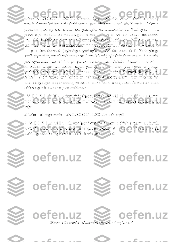 uchun   MICROSOFT   EXCEL   dasturini   ishga   tushirish   zarur.   Ishchi   kitobning
tarkib elementlaridan biri ishchi  varaq, yani elektron jadval xisoblanadi. Elektron
jadvalning   asosiy   elementlari   esa   yacheyka   va   diapazonlardir.   Yacheyka   —   bu
jadvaldagi   manzili   ko’rsatiladigan   hamda   bir   qator   va   bir   ustun   kesishmasi
oraliKida joylashgan elementdir. Yacheyka kesishmalarida xosil bo’lgan ustun va
qator nomi bilan ifodalanadigan manzili bilan aniqlanadi. Masalan, A — ustun, 4
—   qator   kesishmasida   joylashgan   yacheyka   —   A4   deb   nom   oladi.   Yacheykaga
sonli qiymatlar, matnli axborotlar va formulalarni joylashtirish mumkin. Bir necha
yacheykalardan   tashkil   topgan   gurux   diapazon   deb   ataladi.   Diapazon   manzilini
ko’rsatish   uchun   uni   tashkil   etgan   yacheykalarning   chap   yuqori   va   ung   kuyi
yacheykalar   manzillari   olinib,   ular   ikki   nukta   bilan   ajratilib   yoziladi.   Masalan:
A1:A4   Ishchi   jadvallarni   ko’rib   chiqishda   yoki   yacheykalarni   bichimlashda   ish
olib   borayotgan   diapazonning   manzilini   bilish   shart   emas,   lekin   formulalar   bilan
ishlayotganda bu narsa juda muhimdir.
   MICROSOFT EXCEL dasturini ishga tushirish  MICROSOFT EXCEL dasturini
bir necha usul bilan ishga tushirish mumkin: 1. Ish stoli menyusidan quyidagilarni
bajar
«Pusk»—«Programmi»—«MICROSOFT EXCEL»  ish orqali:
2.  MICROSOFT   EXCEL   da  yozilgan   ixtiyoriy   xujjatni   ochish   yordamida,  bunda
EXCEL dasturi avtomatik ravishda ishga tushiriladi.   MICROSOFT EXCEL ishga
tushirilgandan So’ng ekranda ikkita darcha xosil bo’ladi: 
 
Mavzu:Operasion sistemalar va ularning turlari 