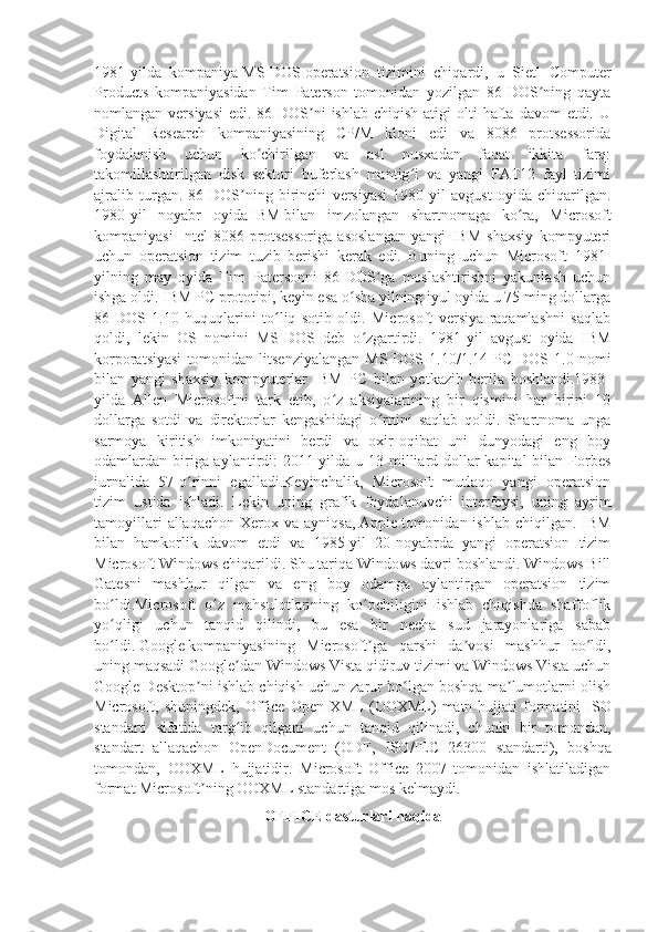 1981-yilda   kompaniya   MS-DOS   operatsion   tizimini   chiqardi,   u   Sietl   Computer
Products   kompaniyasidan   Tim   Paterson   tomonidan   yozilgan   86-DOS ning   qaytaʼ
nomlangan versiyasi   edi. 86-DOS ni   ishlab  chiqish  atigi  olti   hafta  davom  etdi.  U	
ʼ
Digital   Research   kompaniyasining   CP/M   kloni   edi   va   8086   protsessorida
foydalanish   uchun   ko chirilgan   va   asl   nusxadan   faqat   ikkita   farq:	
ʻ
takomillashtirilgan   disk   sektori   buferlash   mantig i   va   yangi   FAT12   fayl   tizimi	
ʻ
ajralib   turgan.   86-DOS ning   birinchi   versiyasi   1980-yil   avgust   oyida   chiqarilgan.	
ʼ
1980-yil   noyabr   oyida   IBM   bilan   imzolangan   shartnomaga   ko ra,   Microsoft	
ʻ
kompaniyasi   Intel   8086   protsessoriga   asoslangan   yangi   IBM   shaxsiy   kompyuteri
uchun   operatsion   tizim   tuzib   berishi   kerak   edi.   Buning   uchun   Microsoft   1981-
yilning   may   oyida   Tim   Patersonni   86-DOS ga   moslashtirishni   yakunlash   uchun	
ʼ
ishga oldi. IBM PC prototipi, keyin esa o sha yilning iyul oyida u 75 ming dollarga	
ʻ
86-DOS   1.10   huquqlarini   to liq   sotib   oldi.   Microsoft   versiya   raqamlashni   saqlab	
ʻ
qoldi,   lekin   OS   nomini   MS-DOS   deb   o zgartirdi.   1981-yil   avgust   oyida   IBM	
ʻ
korporatsiyasi   tomonidan   litsenziyalangan   MS-DOS   1.10/1.14  PC   DOS  1.0   nomi
bilan   yangi   shaxsiy   kompyuterlar   IBM   PC   bilan   yetkazib   berila   boshlandi.1983-
yilda   Allen   Microsoftni   tark   etib,   o z   aksiyalarining   bir   qismini   har   birini   10	
ʻ
dollarga   sotdi   va   direktorlar   kengashidagi   o rnini   saqlab   qoldi.   Shartnoma   unga	
ʻ
sarmoya   kiritish   imkoniyatini   berdi   va   oxir-oqibat   uni   dunyodagi   eng   boy
odamlardan biriga aylantirdi: 2011-yilda u 13 milliard dollar kapital  bilan Forbes
jurnalida   57-o rinni   egalladi.Keyinchalik,   Microsoft   mutlaqo   yangi   operatsion	
ʻ
tizim   ustida   ishladi.   Lekin   uning   grafik   foydalanuvchi   interfeysi,   uning   ayrim
tamoyillari   allaqachon  Xerox va  ayniqsa,   Apple   tomonidan ishlab  chiqilgan.  IBM
bilan   hamkorlik   davom   etdi   va   1985-yil   20-noyabrda   yangi   operatsion   tizim
Microsoft Windows chiqarildi. Shu tariqa Windows davri boshlandi. Windows Bill
Gatesni   mashhur   qilgan   va   eng   boy   odamga   aylantirgan   operatsion   tizim
bo ldi.Microsoft   o z   mahsulotlarining   ko pchiligini   ishlab   chiqishda   shaffoflik	
ʻ ʻ ʻ
yo qligi   uchun   tanqid   qilindi,   bu   esa   bir   necha   sud   jarayonlariga   sabab
ʻ
bo ldi.
ʻ   Google   kompaniyasining   Microsoft ga   qarshi   da vosi   mashhur   bo ldi,	ʼ ʼ ʻ
uning maqsadi Google dan Windows Vista qidiruv tizimi va Windows Vista uchun	
ʼ
Google Desktop ni ishlab chiqish uchun zarur bo lgan boshqa ma lumotlarni olish	
ʼ ʻ ʼ
Microsoft ,   shuningdek ,   Office   Open   XML   ( OOXML )   matn   hujjati   formatini   ISO
standarti   sifatida   targ ʻ ib   qilgani   uchun   tanqid   qilinadi ,   chunki   bir   tomondan ,
standart   allaqachon   OpenDocument   ( ODF ,   ISO / IEC   26300   standarti ),   boshqa
tomondan ,   OOXML   hujjatidir .   Microsoft   Office   2007   tomonidan   ishlatiladigan
format Microsoft ning OOXML standartiga mos kelmaydi.
ʼ
OFFICE dasturlari haqida 