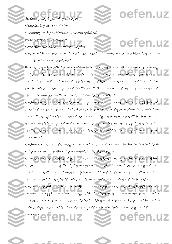 Xudoning bog'i gullab-yashnagan;
Kamalak kiyimi o'simliklar
U samoviy ko'z yoshlarining izlarini qoldirdi
Va uzumlarning buruqlari
Daraxtlar orasidan jingalak, jingalak ...
Mtsyri   tabiatni   sezadi,   tushunadi   va   sevadi.   U   monastir   zulmatidan   keyin   dam
oladi va tabiatdan zavqlanadi.
Yigit safarga jo'nadi: "Mening oldimda bitta maqsad bor edi - jonimga vatanimga
borish",   lekin   to'satdan   "Men   tog'larni   ko'rib   adashib   ketdim".   Mtsyri   dahshatli
umidsizlikda   edi   -   o'rmon,   daraxtlar   va   qushlarning   u   yoqtirgan   qo'shiqlari   "har
soatda  dahshatli  va  quyuqroq"  bo'lib  qoldi.  Yigit  unga  dushmanona  munosabatda
edi: "zulmat tunni million qora ko'z bilan kuzatar edi ...".
Mtsirining   qahramon   xarakteriga   qoyil   qolaman.   Leopard   bilan   xavfli   lahzada
kurashish paytida, yigit ajdodlari asrlar davomida kurashgan mahoratli kurashchini
his qildi. Mtsyri g'alaba qozondi va jarohatlariga qaramay, o'z yo'lida davom etdi.
Ammo   ertalab   u   yo'qolganini   angladi   va   yana   "qamoqxonasiga"   qaytib   keldi.
Tabiiy   dunyo   undan   uzoq   yillar   davomida   zo'rlik   bilan   yirtilgan   odamni
qutqarmadi.
Mtsirining   orzusi   ushalmagan,   leopard   bilan   bo'lgan   jangda   jarohatlar   halokatli
bo'lgan, ammo u sodir bo'lgan narsadan afsuslanmagan.
Monastirdan   tashqarida   o'tgan   kunlar   u   chinakam   erkin,   erkin   hayot   kechirdi.
Mtsyri - bu "zindon gullari", "qamoqxona muhrni qoldirgan" va shuning uchun u
ozodlikka   yo'l   topa   olmagan.   Qahramon   birlashtirishga   harakat   qilgan   tabiat
nafaqat go'zal dunyo, balki dahshatli kuch hamdir: uni boshqarish juda qiyin.
Mtsyri   o'lmoqda.   O'limidan   oldin   u   uni   bog'ga   topshirishni   so'raydi,   chunki
umrining so'nggi daqiqalarida unga tabiatdan boshqa yaqinroq narsa yo'q, u erdan
u   Kavkazning   yuragida   azizni   ko'radi.   Mtsyri   dunyoni   bilishga,   tabiat   bilan
birlashishga, o'zini tabiatning o'zi kabi, erkin odamlar kabi his etishga intildi.
2 variant 