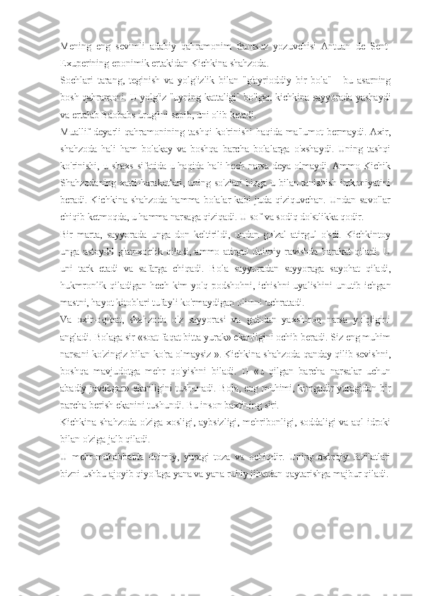 Mening   eng   sevimli   adabiy   qahramonim   frantsuz   yozuvchisi   Antuan   de   Sent-
Exuperining eponimik ertakidan Kichkina shahzoda.
Sochlari   tarang,   teginish   va   yolg'izlik   bilan   "g'ayrioddiy   bir   bola"   -   bu   asarning
bosh qahramoni. U yolg'iz "uyning kattaligi" bo'lgan kichkina sayyorada yashaydi
va ertalab Baobabs urug'ini sepib, uni olib ketadi.
Muallif   deyarli   qahramonining   tashqi   ko'rinishi   haqida   ma'lumot   bermaydi.   Axir,
shahzoda   hali   ham   bolakay   va   boshqa   barcha   bolalarga   o'xshaydi.   Uning   tashqi
ko'rinishi, u shaxs  sifatida u haqida hali  hech narsa deya olmaydi. Ammo Kichik
Shahzodaning xatti-harakatlari, uning so'zlari bizga u bilan tanishish imkoniyatini
beradi. Kichkina shahzoda hamma bolalar kabi  juda qiziquvchan. Undan savollar
chiqib ketmoqda, u hamma narsaga qiziqadi. U sof va sodiq do'stlikka qodir.
Bir   marta,   sayyorada   unga   don   keltirildi,   undan   go'zal   atirgul   o'sdi.   Kichkintoy
unga   astoydil   g'amxo'rlik   qiladi,   ammo   atirgul   doimiy   ravishda   harakat   qiladi.   U
uni   tark   etadi   va   safarga   chiqadi.   Bola   sayyoradan   sayyoraga   sayohat   qiladi,
hukmronlik qiladigan hech  kim  yo'q  podshohni, ichishni  uyalishini  unutib ichgan
mastni, hayot kitoblari tufayli ko'rmaydigan olimni uchratadi.
Va   oxir-oqibat,   shahzoda   o'z   sayyorasi   va   gulidan   yaxshiroq   narsa   yo'qligini
angladi. Bolaga sir «soat faqat bitta yurak» ekanligini ochib beradi. Siz eng muhim
narsani ko'zingiz bilan ko'ra olmaysiz ». Kichkina shahzoda qanday qilib sevishni,
boshqa   mavjudotga   mehr   qo'yishni   biladi.   U   «u   qilgan   barcha   narsalar   uchun
abadiy javobgar» ekanligini tushunadi. Bola, eng muhimi, kimgadir yuragidan bir
parcha berish ekanini tushundi. Bu inson baxtining siri.
Kichkina shahzoda o'ziga xosligi, aybsizligi, mehribonligi, soddaligi va aql-idroki
bilan o'ziga jalb qiladi.
U   mehr-muhabbatda   doimiy,   yuragi   toza   va   ochiqdir.   Uning   axloqiy   fazilatlari
bizni ushbu ajoyib qiyofaga yana va yana ruhiy jihatdan qaytarishga majbur qiladi. 