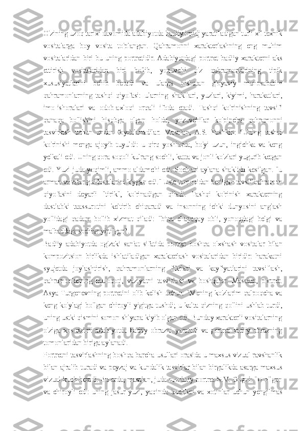 O'zining uzoq tarixi davomida adabiyotda badiiy imidj yaratiladigan turli xil texnik
vositalarga   boy   vosita   to'plangan.   Qahramonni   xarakterlashning   eng   muhim
vositalaridan   biri   bu   uning   portretidir.   Adabiyotdagi   portret   badiiy   xarakterni   aks
ettirish   vositalaridan   biri   bo'lib,   yozuvchi   o'z   qahramonlarining   tipik
xususiyatlarini   ochib   beradi   va   ularga   nisbatan   g'oyaviy   munosabatini
qahramonlarning   tashqi   qiyofasi:   ularning   shakllari,   yuzlari,   kiyimi,   harakatlari,
imo-ishoralari   va   odob-axloqi   orqali   ifoda   etadi.   Tashqi   ko'rinishning   tavsifi
qanaqa   bo'lishini   hisobga   olgan   holda,   yozuvchilar   ko'pincha   qahramonni
tasvirlash   uchun   undan   foydalanadilar.   Masalan,   A.S.   Pushkin:   "Uning   tashqi
ko'rinishi   menga   ajoyib   tuyuldi:   u   qirq   yoshlarda,   bo'yi   uzun,   ingichka   va   keng
yelkali edi. Uning qora soqoli kulrang sochli, katta va jonli ko'zlari yugurib ketgan
edi. Yuzi juda yoqimli, ammo aldamchi edi. Sochlari aylana shaklida kesilgan. "u
arman va tatar guldastalarini kiygan edi." Usta tomonidan berilgan tavsif qahramon
qiyofasini   deyarli   "tirik",   ko'rinadigan   qiladi.   Tashqi   ko'rinish   xarakterning
dastlabki   taassurotini   keltirib   chiqaradi   va   insonning   ichki   dunyosini   anglash
yo'lidagi   qadam   bo'lib   xizmat   qiladi:   "bitta   chapaqay   obli,   yonoqdagi   belgi   va
ma'baddagi sochlar yirtilgan".
Badiiy   adabiyotda   og'zaki   san'at   sifatida   portret   boshqa   o'xshash   vositalar   bilan
kompozitsion   birlikda   ishlatiladigan   xarakterlash   vositalaridan   biridir:   harakatni
syujetda   joylashtirish,   qahramonlarning   fikrlari   va   kayfiyatlarini   tavsiflash,
qahramonlarning   muloqoti,   vaziyatni   tasvirlash   va   boshqalar.   Masalan,   portret.
Asya Turgenevning portretini olib kelish uchun: "Mening ko'zlarim qalpoqcha va
keng   ko'ylagi   bo'lgan   chiroyli   yigitga   tushdi;   u   kalta   qizning   qo'lini   ushlab   turdi,
uning ustki qismini somon shlyapa kiyib olgan edi. Bunday xarakterli vositalarning
o'ziga   xos   tizimi   adabiyotda   badiiy   obrazni   yaratadi   va   portret   badiiy   obrazning
tomonlaridan biriga aylanadi.
Portretni tasvirlashning boshqa barcha usullari orasida u maxsus vizual ravshanlik
bilan ajralib turadi va peyzaj va kundalik tasvirlar bilan birgalikda asarga maxsus
vizual kuch beradi. Bu erda, masalan, juda noodatiy portret N.V. Gogol: "U o'lgan
va   chiroyli   edi:   uning   jasur   yuzi,   yaqinda   kuchlari   va   xotinlar   uchun   yengilmas 