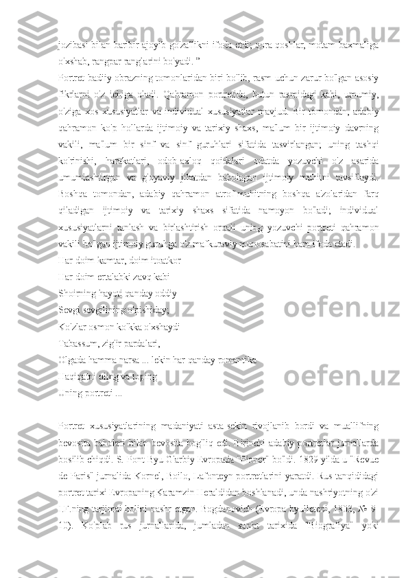 jozibasi bilan baribir ajoyib go'zallikni ifoda etdi; qora qoshlar, motam baxmaliga
o'xshab, rangpar ranglarini bo'yadi. ”
Portret badiiy obrazning tomonlaridan biri bo'lib, rasm uchun zarur bo'lgan asosiy
fikrlarni   o'z   ichiga   oladi.   Qahramon   portretida,   butun   rasmidagi   kabi,   umumiy,
o'ziga   xos   xususiyatlar   va   individual   xususiyatlar   mavjud.   Bir   tomondan,   adabiy
qahramon   ko'p   hollarda   ijtimoiy   va   tarixiy   shaxs,   ma'lum   bir   ijtimoiy   davrning
vakili,   ma'lum   bir   sinf   va   sinf   guruhlari   sifatida   tasvirlangan;   uning   tashqi
ko'rinishi,   harakatlari,   odob-axloq   qoidalari   odatda   yozuvchi   o'z   asarida
umumlashtirgan   va   g'oyaviy   jihatdan   baholagan   ijtimoiy   muhitni   tavsiflaydi.
Boshqa   tomondan,   adabiy   qahramon   atrof-muhitning   boshqa   a'zolaridan   farq
qiladigan   ijtimoiy   va   tarixiy   shaxs   sifatida   namoyon   bo'ladi;   individual
xususiyatlarni   tanlash   va   birlashtirish   orqali   uning   yozuvchi   portreti   qahramon
vakili bo'lgan ijtimoiy guruhga o'z mafkuraviy munosabatini ham ifoda etadi.
Har doim kamtar, doim itoatkor
Har doim ertalabki zavq kabi
Shoirning hayoti qanday oddiy
Sevgi sevgilining o'pishiday;
Ko'zlar osmon ko'kka o'xshaydi
Tabassum, zig'ir pardalari,
Olgada hamma narsa ... lekin har qanday romantika
Haqiqatni oling va toping
Uning portreti ...
Portret   xususiyatlarining   madaniyati   asta-sekin   rivojlanib   bordi   va   muallifning
bevosita   baholari   bilan   bevosita   bog'liq  edi.   Birinchi   adabiy   portretlar   jurnallarda
bosilib chiqdi. S. Pont-Byu G'arbiy Evropada "Pioner" bo'ldi. 1829 yilda u "Revue
de Paris" jurnalida Kornel, Boilo, Lafonteyn portretlarini yaratdi. Rus tanqididagi
portret tarixi Evropaning Karamzin Heraldidan boshlanadi, unda nashriyotning o'zi
I.F.ning tarjimai holini nashr  etgan. Bogdanovich (Evropa byulleteni, 1803, № 9-
10).   Ko'plab   rus   jurnallarida,   jumladan   san'at   tarixida   "Biografiya"   yoki 