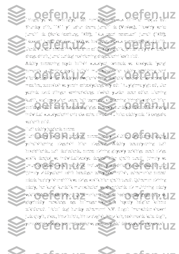 "Biografiya   va   nevrologiya"   deb   nomlangan   maxsus   bo'limlar   mavjud   edi.
Shunday   qilib,   "1811   yil   uchun   drama   jurnali"   da   (Moskva),   "Tasviriy   san'at
jurnali"   da   (Sankt-Peterburg,   1823);   "Rus   teatri   repertuari"   jurnali   (1823);
"Rassom"   jurnali   (Moskva,   1889)   va   boshqalar,   maxsus   portretlar   mavjud   bo'lib,
ularda shu kabi portretli insholar chop etildi. Keyinchalik, janr tanqidiy qismlardan
chetga chiqib, jurnal turidagi nashrlarning chegaralarini kesib o'tdi.
Adabiy   portretning   paydo   bo'lishi   xususiyati   Evropada   va   Rossiyada   "yangi
romantik   usul"   ning   paydo   bo'lishi   munosabati   bilan   adabiy   tanqidning   janri
sifatida   tug'ilishidir.   Adabiyot   rivojlanishining   dastlabki   bosqichlarida   portretlar
metafora, taqqoslash va yorqin epitetsiyalarga boy edi: "Bu yigirma yigit edi, ular
yaqinda   ozod   qilingan   seminaristlarga   o'xshab   yuzdan   qarar   edilar.   Ularning
kuchli,   sog'lom   yuzlari   ustara   hali   tegmagan   sochlarning   birinchi   sochlari   bilan
qoplangan   edi."   Uning   rang-barangligiga   qaramay,   bunday   portret   qahramonning
individual xususiyatlarini aniq aks ettira olmadi. Bu holat adabiyotda 19-asrgacha
saqlanib qoldi.
Turli adabiy janrlarda portret
Turli   adabiy   avlod   va   janrlarda   portret   badiiy   uslublar,   uslublar   va   adabiy
yo'nalishlarning   o'zgarishi   bilan   o'zgaradi.   Adabiy   taraqqiyotning   turli
bosqichlarida,   turli   daqiqalarda,   portret   o'zining   g'oyaviy   tarkibiga   qarab   o'ziga
xoslik   darajasi   va   individualizatsiya   darajasi   bilan   ajralib   turadi.   Ijtimoiy   va
umumlashtiruvchi   yoki   realizmga   intiluvchi   yozuvchilarning   asarlarida   chuqur
ijtimoiy   ziddiyatlarni   ochib   beradigan   tabiiylikka   intilish,   qahramonlar   portreti
odatda haqiqiy ishonchlilik va o'ziga xoslik bilan ajralib turadi. Qahramon o'zining
odatiy,   har   kungi   kundalik   munosabatlari   va   sharoitlarida   o'z   muhitining   odatiy
vakili   sifatida   tasvirlangan;   Qahramonlar   portretida   hech   qanday   g'ayrioddiy   va
g'ayrioddiy   narsalarga   ega   bo'lmagan   kundalik   hayotiy   belgilar   ko'proq
ta'kidlanadi.   "Palto"   dagi   bunday   qahramonni   N.V.   Gogol:   "mansabdor   shaxsni
juda ajoyib, qisqa, biroz bo'rtiq, bir oz qizg'ish, biroz ko'r, peshonasida kalta dog'li,
yonoqlarining ikkala tomonida ajinlar va gemorroyoidal deb atash mumkin emas". 