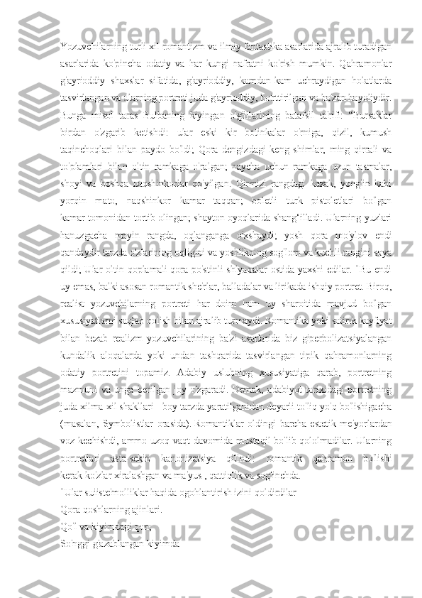 Yozuvchilarning turli xil romantizm va ilmiy fantastika asarlarida ajralib turadigan
asarlarida   ko'pincha   odatiy   va   har   kungi   nafratni   ko'rish   mumkin.   Qahramonlar
g'ayrioddiy   shaxslar   sifatida,   g'ayrioddiy,   kamdan-kam   uchraydigan   holatlarda
tasvirlangan va ularning portreti juda g'ayrioddiy, bo'rttirilgan va ba'zan hayoliydir.
Bunga   misol   taras   Bulbaning   kiyingan   o'g'illarining   batafsil   ta'rifi:   “Bursaklar
birdan   o'zgarib   ketishdi:   ular   eski   kir   botinkalar   o'rniga,   qizil,   kumush
taqinchoqlari   bilan   paydo   bo'ldi;   Qora   dengizdagi   keng   shimlar,   ming   qirrali   va
to'plamlari   bilan   oltin   ramkaga   o'ralgan;   naycha   uchun   ramkaga   uzun   tasmalar,
shoyi   va   boshqa   naqshinkorlar   qo'yilgan.   Qirmizi   rangdagi   kazak,   yong'in   kabi
yorqin   mato,   naqshinkor   kamar   taqqan;   boletli   turk   pistoletlari   bo'lgan
kamar tomonidan tortib olingan; shayton oyoqlarida shang‘illadi. Ularning yuzlari
hanuzgacha   mayin   rangda,   oqlanganga   o'xshaydi;   yosh   qora   mo'ylov   endi
qandaydir tarzda o'zlarining oqligini va yoshlikning sog'lom va kuchli rangini soya
qildi;  Ular  oltin qoplamali qora po'stinli  shlyapalar  ostida yaxshi  edilar. "Bu endi
uy emas, balki asosan romantik she'rlar, balladalar va lirikada ishqiy portret. Biroq,
realist   yozuvchilarning   portreti   har   doim   ham   uy   sharoitida   mavjud   bo'lgan
xususiyatlarni saqlab qolish bilan ajralib turmaydi. Romantika yoki satirik kayfiyat
bilan   bezab   realizm   yozuvchilarining   ba'zi   asarlarida   biz   giperbolizatsiyalangan
kundalik   aloqalarda   yoki   undan   tashqarida   tasvirlangan   tipik   qahramonlarning
odatiy   portretini   topamiz.   Adabiy   uslubning   xususiyatiga   qarab,   portretning
mazmuni   va   unga   berilgan   joy   o'zgaradi.   Demak,   adabiyot   tarixidagi   portretning
juda xilma-xil shakllari - boy tarzda yaratilganidan deyarli to'liq yo'q bo'lishigacha
(masalan,   Symbolistlar   orasida).   Romantiklar   oldingi   barcha   estetik   me'yorlardan
voz kechishdi,  ammo uzoq vaqt  davomida mustaqil  bo'lib qololmadilar. Ularning
portretlari   asta-sekin   kanonizatsiya   qilindi:   romantik   qahramon   bo'lishi
kerak   ko'zlar xiralashgan va ma'yus   ,   qattiqlik va sog'inchda.
"Ular suiiste'molliklar haqida ogohlantirish izini qoldirdilar
Qora qoshlarning ajinlari.
Qo'l va kiyimdagi qon;
So'nggi g'azablangan kiyimda 