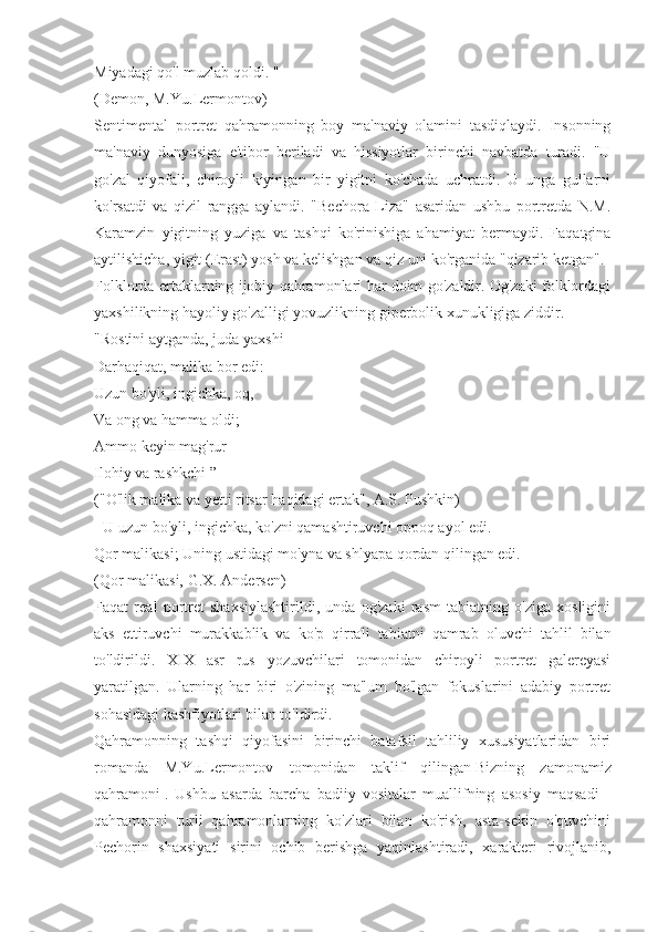 Miyadagi qo'l muzlab qoldi. "
(Demon, M.Yu.Lermontov)
Sentimental   portret   qahramonning   boy   ma'naviy   olamini   tasdiqlaydi.   Insonning
ma'naviy   dunyosiga   e'tibor   beriladi   va   hissiyotlar   birinchi   navbatda   turadi.   "U
go'zal   qiyofali,   chiroyli   kiyingan   bir   yigitni   ko'chada   uchratdi.   U   unga   gullarni
ko'rsatdi   va   qizil   rangga   aylandi.   "Bechora   Liza"   asaridan   ushbu   portretda   N.M.
Karamzin   yigitning   yuziga   va   tashqi   ko'rinishiga   ahamiyat   bermaydi.   Faqatgina
aytilishicha, yigit (Erast) yosh va kelishgan va qiz uni ko'rganida "qizarib ketgan".
Folklorda ertaklarning ijobiy qahramonlari har doim go'zaldir. Og'zaki folklordagi
yaxshilikning hayoliy go'zalligi yovuzlikning giperbolik xunukligiga ziddir.
"Rostini aytganda, juda yaxshi
Darhaqiqat, malika bor edi:
Uzun bo'yli, ingichka, oq,
Va ong va hamma oldi;
Ammo keyin mag'rur
Ilohiy va rashkchi ”
("O'lik malika va yetti ritsar haqidagi ertak", A.S. Pushkin)
- U uzun bo'yli, ingichka, ko'zni qamashtiruvchi oppoq ayol edi.
Qor malikasi; Uning ustidagi mo'yna va shlyapa qordan qilingan edi.
(Qor malikasi, G.X. Andersen)
Faqat   real   portret   shaxsiylashtirildi,   unda   og'zaki   rasm   tabiatning   o'ziga   xosligini
aks   ettiruvchi   murakkablik   va   ko'p   qirrali   tabiatni   qamrab   oluvchi   tahlil   bilan
to'ldirildi.   XIX   asr   rus   yozuvchilari   tomonidan   chiroyli   portret   galereyasi
yaratilgan.   Ularning   har   biri   o'zining   ma'lum   bo'lgan   fokuslarini   adabiy   portret
sohasidagi kashfiyotlari bilan to'ldirdi.
Qahramonning   tashqi   qiyofasini   birinchi   batafsil   tahliliy   xususiyatlaridan   biri
romanda   M.Yu.Lermontov   tomonidan   taklif   qilingan   Bizning   zamonamiz
qahramoni   .   Ushbu   asarda   barcha   badiiy   vositalar   muallifning   asosiy   maqsadi   -
qahramonni   turli   qahramonlarning   ko'zlari   bilan   ko'rish,   asta-sekin   o'quvchini
Pechorin   shaxsiyati   sirini   ochib   berishga   yaqinlashtiradi,   xarakteri   rivojlanib, 