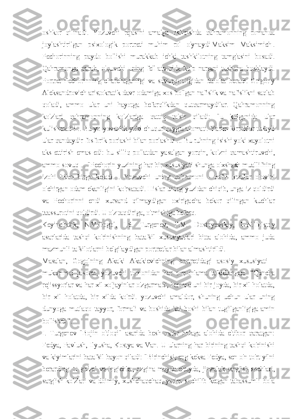 oshkor   qilinadi.   Yozuvchi   rejasini   amalga   oshirishda   qahramonning   romanda
joylashtirilgan   psixologik   portreti   muhim   rol   o'ynaydi   Maksim   Maksimich   .
Pechorinning   paydo   bo'lishi   murakkab   ichki   tashkilotning   tamg'asini   bosadi.
Qahramonga   qarab,   o'quvchi   uning   fe'l-atvorida   ko'p   narsani   tushuna   boshlaydi.
Portret   Pechorinning   charchaganligi   va   sovuqqonligidan   dalolat   beradi.   Grigoriy
Aleksandrovich aristokratik davr odamiga xos bo'lgan nafislik va nafislikni saqlab
qoladi,   ammo   ular   uni   hayotga   befarqlikdan   qutqarmaydilar.   Qahramonning
ko'zlari   qahramonning   ko'zlariga   qattiq   ta'sir   qiladi:   "u   kulganida   ular
kulishmadi! .. Bu yo yovuzlik yoki chuqur qayg'u alomati. Yarim kirpiklar tufayli
ular qandaydir fosforik porlashi bilan porlashdi ... Bu ruhning isishi yoki xayolotni
aks   ettirish   emas   edi:   bu   silliq   po'latdan   yasalgan   yorqin,   ko'zni   qamashtiruvchi,
ammo sovuq ... "Pechorin yuzining har bir xususiyati shunga o'xshash muallifning
izohi   bilan   birga   keladi.   .   Yozuvchi   uning   qahramoni   -   qalbi   orzular   olovini
o'chirgan odam ekanligini ko'rsatadi. Hislar uning yuzidan chiqib, unga iz qoldirdi
va   Pechorinni   endi   xursand   qilmaydigan   oxirigacha   bekor   qilingan   kuchlar
taassurotini qoldirdi. U o'z taqdiriga, o'tmishiga befarq.
Keyinchalik,   N.V.Gogol,   I.S.   Turgenev,   F.M.   Dostoyevskiy,   L.N.Tolstoy
asarlarida   tashqi   ko'rinishning   batafsil   xususiyatlari   bitta   alohida,   ammo   juda
mazmunli tafsilotlarni belgilaydigan portretlar bilan almashtirildi.
Masalan,   Gogolning   Akaki   Akakievichning   portretidagi   asosiy   xususiyati   -
mukammal   jasorat,   yozuvchi   tomonidan   har   tomonlama   ta'kidlangan:   “Qancha
rejissyorlar va har xil xo'jayinlar o'zgarmadi, hamma uni bir joyda, bir xil holatda,
bir   xil   holatda,   bir   xilda   ko'rdi.   yozuvchi   amaldor,   shuning   uchun   ular   uning
dunyoga   mutlaqo   tayyor,   formali   va   boshida   kal   boshi   bilan   tug'ilganligiga   amin
bo'lishdi ”.
I.   Turgenev   "Bojin   o'tloqi"   asarida   besh   nafar   bolaga   alohida   e'tibor   qaratgan:
Fedya, Pavlush, Ilyusha, Kostya va Van. U ularning har  birining tashqi  ko'rinishi
va kiyimlarini batafsil bayon qiladi: "Birinchisi, eng keksa Fedya, sen o'n to'rt yilni
berarding. U go'zal  va ingichka, ozgina mayda-chuyda,  jingalak  sarg'ish  sochlari,
sarg'ish   ko'zlari   va   doimiy,   xushchaqchaq,   yarim   sochilib   ketgan   tabassumli   bola 