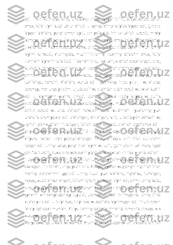 edi. Hisob-kitoblarga ko'ra, u badavlat oilaga tegishli bo'lib, dalaga zarurat  uchun
emas, balki o'yin-kulgi uchun chiqdi. U egniga chintz ko'ylak kiygan edi; Qopqoq
kiygan   kichkina   yangi   arman   ayol,   tor   yelkasida   bir   oz   ushlab   turardi;   moviy
kamarga osilgan taroq. Oyoqsiz oyoq etiklari otasiga emas, balki uning etiklariga
o'xshar edi ”. Fedi portretidan xulosa qildi: u badavlat oilaga tegishli. Buni uning
kiyimi   ko'rsatdi,   shuningdek,   muallif   bolaning   otasining   etiklarini   emas,   balki
o'zinikini kiyishini ta'kidladi. "Ikkinchi bola, Pavlushi, sochlari tarashlangan, qora,
ko'zlari kulrang, yonoqlari keng, yuzi oqargan, quloqlari qimirlamagan, og'zi katta,
ammo   muntazam,   butun   boshi   katta,   ular   aytgandek,   pivo   qozoniga,   tana
tuzilishiga,   bema'ni.   Kichkina   xunuk   edi   -   gapirishga   hojat   yo'q!   -   va   shunga
qaramay, men unga yoqdim: u juda aqlli va to'g'ridan-to'g'ri qaradi va ovozi kuchli
edi.   U   kiyimlarini   yashira   olmadi:   ularning   barchasi   oddiy   ko'ylak   va   pullik
portlardan   iborat   edi.   "Yomon   xislatlarga   qaramay,   muallif   Pavlushga   alohida
e'tibor   qaratdi   va   unda   qiziqarli   narsalarni   topdi.   «Uchinchi   Ilyushaning   yuzi
unchalik   ahamiyatsiz   edi:   qichqirgan,   cho'zilgan,   ko'r,   u   qandaydir   zerikarli   va
og'riqli   g'amxo'rlikni   ifodalagan;   lablari   qimir   etmasdi,   qoshlari   qimirlamas   edi   -
go'yo olovdan qulab tushganday bo'ldi. Uning sariq, deyarli oq sochlari past kigiz
shlyapa   ostidan   o'tkir   yalang'ochlangan   bo'lib,   u   ikkala   qo'li   bilan   quloqlarini
itargan   edi.   Uning  ustiga   yangi   bosh   kiyim   va   tufli;   Qalin   arqon  uch   marta   lager
atrofida buralib, puxta qora varaqasini yig'di. U va Pavlush o'n ikki yoshda edilar ".
Turgenev tashqi ko'rinishi tufayli bolani umuman yoqtirmasdi, bu uning portretida
aks etgan. "To'rtinchi, o'nga yaqin bola Kostya, o'ychan va g'amgin nigohlari bilan
mening   qiziqishimni   uyg'otdi.   Uning   butun   yuzi   kichkina,   ingichka,   burishgan,
pastga, xuddi sincap singari; lablarni ajratib ko'rsatish qiyin edi; ammo uning katta,
qora, suyuq yaltiroq ko'zlari hayratlanarli taassurot qoldirdi; ular biron bir narsani
aytishni   xohlashayotganday   tuyuldi,   ular   uchun   hech   bo'lmaganda   uning   tilida
so'zlar yo'q edi. U bo'yi past, bo'yi past va etarlicha kiyinmagan edi. "Bu portretni
ishqiy deb atash mumkin. Kolya o'zining tashqi ko'rinishida romantik obrazga xos
xususiyatlarni   to'plagan   va   uni   muallif   juda   qo'llab-quvvatlagan.   Ammo   u
Vanya   avvaliga u sezdi va sezmadi   Shuning uchun Turgenev uni qisqacha ta'riflab 