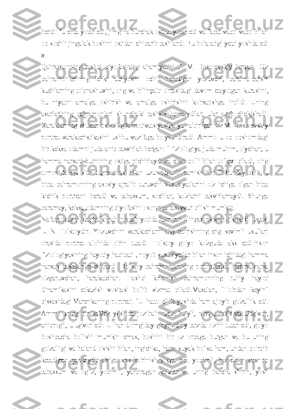 berdi: "u erda yotar edi, jimgina burchak ostida yotar edi va faqat vaqti-vaqti bilan
oq sochli jingalak boshini ostidan chiqarib tashlardi. Bu bola atigi yetti yoshda edi
».
Qahramonning   tashqi   qiyofasining   ahamiyatini   F.   M.   Dostoevskiy   bergan.   O'z
qahramonlarining   ichki   dunyosini   ochib   beradigan   yozuvchi,   qarama-qarshi
kuchlarning to'qnashuvini, ong va bilinçaltı o'rtasidagi davom etayotgan kurashni,
bu   niyatni   amalga   oshirish   va   amalga   oshirishni   ko'rsatishga   intildi.   Uning
asarlarining   qahramonlari   shunchaki   tashvishlanmaydilar,   ular   azob   chekishadi.
Xarakterning   chuqur   psixologik   motivatsiyasiga   yo'naltirilgan   F.   M.   Dostoevskiy
portret   xarakteristikasini   ushbu   vazifaga   bo'ysundiradi.   Ammo   u   oq   oqshomdagi
bir keksa odamni juda aniq tasvirlab bergan: "Fiziologiya juda muhim, o'ychan; u
hamma narsani burnining ostiga pichirlaydi va chap qo'li bilan to'lqin qiladi, o'ng
tomonida   esa   oltin   tugmachasi   bilan   uzun   tugunli   qamish   bor.   ”Shunday   qilib,   u
bitta   qahramonning   asosiy   ajralib   turuvchi   xususiyatlarini   o'z   ichiga   olgan   bitta
kichik   portretni   beradi   va   tabassum,   sochlar,   ko'zlarni   tasvirlamaydi.   Shunga
qaramay, keksa odamning qiyofasini osongina tasavvur qilish mumkin.
Nafaqat rus tilida, balki jahon adabiyotida ham tan olingan psixologik tahlil ustasi
L.   N.   Tolstoydir.   Yozuvchini   xarakterlarni   aks   ettirishning   eng   sevimli   usullari
orasida   portret   alohida   o'rin   tutadi.   Tolstoy   go'yo   ko'zguda   aks   etdi   inson
fiziologiyasining hayotiy haqiqati   ,   noyob xususiyatlar bilan inson ichidagi hamma
narsani   tashqariga  chiqardi   . Tolstoy  qahramonlarining portretlarida  hamma  narsa
o'zgaruvchan,   harakatchan.   Tashqi   ko'rinish   qahramonning   ruhiy   hayoti
dinamikasini   etkazish   vositasi   bo'lib   xizmat   qiladi.Masalan,   "To'pdan   keyin"
qissasidagi   Varenkaning   portreti:   "U   hatto   ellik   yoshda   ham   ajoyib   go'zallik   edi.
Ammo   uning   o'n   sakkiz   yoshida   jozibali:   uzun   bo'yli,   nozik,   nafis   va   ulug'vor,
aniqrog'i,   ulug'vor   edi.   U   har   doimgiday  g'ayrioddiy   tarzda   o'zini   tutar   edi,  go'yo
boshqacha   bo'lishi   mumkin   emas,   boshini   bir   oz   orqaga   burgan   va   bu   uning
go'zalligi  va baland o'sishi  bilan, ingichka, hatto suyak bo'lsa  ham, undan qo'rqib
ketadigan   qandaydir   o'ziga   xos   ko'rinishga   ega   edi.   yoqimli,   har   doim   quvnoq
tabassum   va   og'iz,   yoqimli,   yarqiragan   ko'zlar   va   uning   barcha   shirin,   yosh 