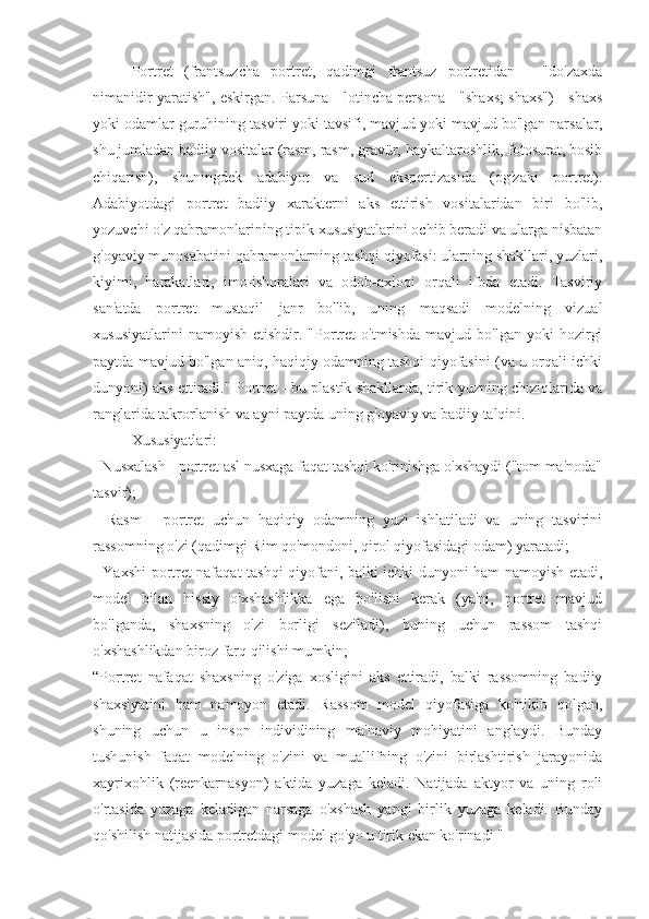 Portret   (frantsuzcha   portret,   qadimgi   frantsuz   portretidan   -   "do'zaxda
nimanidir yaratish", eskirgan. Parsuna - lotincha persona - "shaxs; shaxs") - shaxs
yoki odamlar guruhining tasviri yoki tavsifi, mavjud yoki mavjud bo'lgan narsalar,
shu jumladan badiiy vositalar (rasm, rasm, gravür, haykaltaroshlik, fotosurat, bosib
chiqarish),   shuningdek   adabiyot   va   sud   ekspertizasida   (og'zaki   portret).
Adabiyotdagi   portret   badiiy   xarakterni   aks   ettirish   vositalaridan   biri   bo'lib,
yozuvchi o'z qahramonlarining tipik xususiyatlarini ochib beradi va ularga nisbatan
g'oyaviy munosabatini qahramonlarning tashqi qiyofasi: ularning shakllari, yuzlari,
kiyimi,   harakatlari,   imo-ishoralari   va   odob-axloqi   orqali   ifoda   etadi.   Tasviriy
san'atda   portret   mustaqil   janr   bo'lib,   uning   maqsadi   modelning   vizual
xususiyatlarini   namoyish   etishdir.  "Portret   o'tmishda   mavjud   bo'lgan  yoki   hozirgi
paytda mavjud bo'lgan aniq, haqiqiy odamning tashqi qiyofasini (va u orqali ichki
dunyoni) aks ettiradi." Portret - bu plastik shakllarda, tirik yuzning chiziqlarida va
ranglarida takrorlanish va ayni paytda uning g'oyaviy va badiiy talqini.
Xususiyatlari:
- Nusxalash - portret asl nusxaga faqat tashqi ko'rinishga o'xshaydi ("tom ma'noda"
tasvir);
-   Rasm   -   portret   uchun   haqiqiy   odamning   yuzi   ishlatiladi   va   uning   tasvirini
rassomning o'zi (qadimgi Rim qo'mondoni, qirol qiyofasidagi odam) yaratadi;
- Yaxshi portret nafaqat tashqi qiyofani, balki ichki dunyoni ham namoyish etadi,
model   bilan   hissiy   o'xshashlikka   ega   bo'lishi   kerak   (ya'ni,   portret   mavjud
bo'lganda,   shaxsning   o'zi   borligi   seziladi),   buning   uchun   rassom   tashqi
o'xshashlikdan biroz farq qilishi mumkin;
“Portret   nafaqat   shaxsning   o'ziga   xosligini   aks   ettiradi,   balki   rassomning   badiiy
shaxsiyatini   ham   namoyon   etadi.   Rassom   model   qiyofasiga   ko'nikib   qolgan,
shuning   uchun   u   inson   individining   ma'naviy   mohiyatini   anglaydi.   Bunday
tushunish   faqat   modelning   o'zini   va   muallifning   o'zini   birlashtirish   jarayonida
xayrixohlik   (reenkarnasyon)   aktida   yuzaga   keladi.   Natijada   aktyor   va   uning   roli
o'rtasida   yuzaga   keladigan   narsaga   o'xshash   yangi   birlik   yuzaga   keladi.   Bunday
qo'shilish natijasida portretdagi model go'yo u tirik ekan ko'rinadi " 