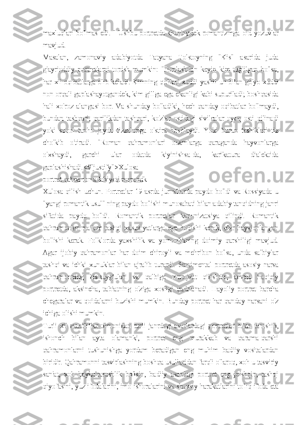 maxluqlari   bo'lmas   edi.   "  Ushbu   portretda  shuningdek   romantizmga   oid  yozuvlar
mavjud.
Masalan,   zamonaviy   adabiyotda   Tatyana   Tolstoyning   "Kis"   asarida   juda
g'ayrioddiy   portretlarni   topish   mumkin:   "Portlashdan   keyin   kim   tug'ilgan   bo'lsa,
har xil oqibatlarga olib keladi. Kimning qo'llari xuddi yashil un bilan go'yo xuddi
non orqali gaplashayotgandek, kim gillga ega ekanligi kabi supuriladi; boshqasida
hali   xo'roz   alangasi   bor.   Va   shunday   bo'ladiki,   hech   qanday   oqibatlar   bo'lmaydi,
bundan   tashqari,   qarilikdan   tashqari,   ko'zlar   ostidagi   sivilcalar   oyoq   osti   qilinadi
yoki   soqol   tanho   joyda   tizzalariga   o'stira   boshlaydi.   Yoki   burun   teshiklari   tiz
cho'kib   o'tiradi.   "Roman   qahramonlari   odamlarga   qaraganda   hayvonlarga
o'xshaydi,   garchi   ular   odatda   kiyinishsa-da,   karikatura   dialektida
gaplashishadi.<#"justify">Xulosa
portret qahramon adabiyoti romantik
Xulosa   qilish   uchun.   Portretlar   19-asrda   jurnallarda   paydo   bo'ldi   va   Rossiyada   u
"yangi romantik usul" ning paydo bo'lishi munosabati bilan adabiy tanqidning janri
sifatida   paydo   bo'ldi.   Romantik   portretlar   kanonizatsiya   qilindi.   Romantik
qahramonlar   ma'lum   tashqi   xususiyatlarga   ega   bo'lishi   kerak,   ular   hayajonlangan
bo'lishi   kerak.   Folklorda   yaxshilik   va   yomonlikning   doimiy   qarshiligi   mavjud.
Agar   ijobiy   qahramonlar   har   doim   chiroyli   va   mehribon   bo'lsa,   unda   salbiylar
tashqi   va   ichki   xunuklar   bilan   ajralib   turardi.   Sentimental   portretda   asosiy   narsa
qahramonning   his-tuyg'ulari   va   qalbiga   murojaat   qilishdir,   ammo   haqiqiy
portretda,   aksincha,   tabiatning   o'ziga   xosligi   qadrlanadi.   Hayoliy   portret   barcha
chegaralar   va   qoidalarni   buzishi   mumkin.   Bunday   portret   har   qanday   narsani   o'z
ichiga olishi mumkin.
Turli   xil   mualliflar   tomonidan   turli   janrdagi   asarlardagi   portretlar   bilan   tanishib,
ishonch   bilan   ayta   olamanki,   portret   eng   murakkab   va   qarama-qarshi
qahramonlarni   tushunishga   yordam   beradigan   eng   muhim   badiiy   vositalardan
biridir. Qahramonni tasvirlashning boshqa usullaridan farqli o'laroq, xoh u tasviriy
san'at,   xoh   haykaltaroshlik   bo'lsin,   badiiy   asardagi   portret   eng   jo'shqin,   tashqi
qiyofasini, yuz ifodalarini, imo-ishoralarini va shaxsiy harakatlarini to'liq ifoda eta 