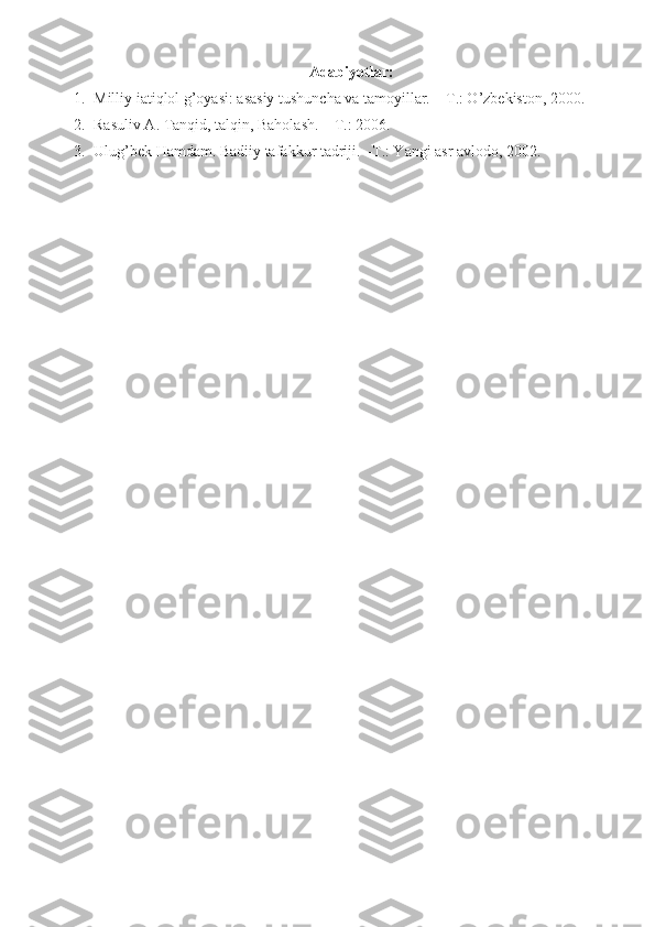 Adabiyotlar:
1. Milliy iatiqlol g’oyasi: asasiy tushuncha va tamoyillar. – T.: O’zbekiston, 2000.
2. Rasuliv A. Tanqid, talqin, Baholash. – T.: 2006.
3. Ulug’bek Hamdam. Badiiy tafakkur tadriji. –T.: Yangi asr avlodo, 2002. 