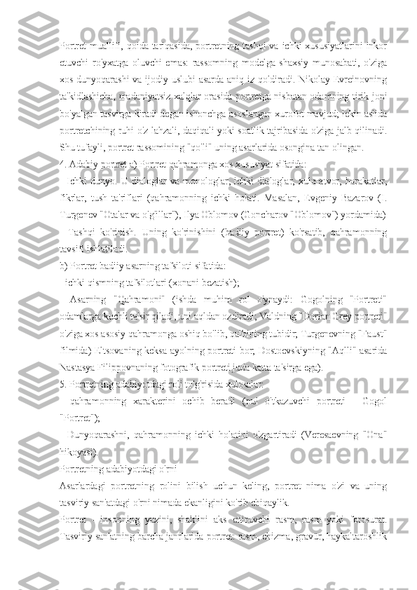 Portret muallifi, qoida tariqasida,  portretning tashqi  va ichki xususiyatlarini  inkor
etuvchi   ro'yxatga   oluvchi   emas:   rassomning   modelga   shaxsiy   munosabati,   o'ziga
xos dunyoqarashi  va ijodiy uslubi asarda aniq iz qoldiradi. Nikolay Evreinovning
ta'kidlashicha, madaniyatsiz xalqlar orasida portretga nisbatan odamning tirik joni
bo'yalgan tasvirga kiradi degan ishonchga asoslangan xurofot mavjud; lekin aslida
portretchining ruhi o'z lahzali, daqiqali yoki soatlik tajribasida o'ziga jalb qilinadi.
Shu tufayli, portret rassomining "qo'li" uning asarlarida osongina tan olingan.
4.  Adabiy portret a) Portret qahramonga xos xususiyat sifatida:
-   Ichki   dunyo.   U   dialoglar   va   monologlar,   ichki   dialoglar,   xulq-atvor,   harakatlar,
fikrlar,   tush   ta'riflari   (qahramonning   ichki   holati.   Masalan,   Evgeniy   Bazarov   (I.
Turgenev "Otalar va o'g'illar"), Ilya Oblomov (Goncharov "Oblomov") yordamida)
-   Tashqi   ko'rinish.   Uning   ko'rinishini   (badiiy   portret)   ko'rsatib,   qahramonning
tavsifi ishlatiladi.
b) Portret badiiy asarning tafsiloti sifatida:
- ichki qismning tafsilotlari (xonani bezatish);
-   Asarning   "Qahramoni"   (ishda   muhim   rol   o'ynaydi:   Gogolning   "Portreti"
odamlarga kuchli ta'sir qiladi, uni aqldan ozdiradi; Valdning "Dorian Grey portreti"
o'ziga xos asosiy qahramonga oshiq bo'lib, qalbining tubidir; Turgenevning "Faust"
filmida) Eltsovaning keksa ayolning portreti bor; Dostoevskiyning "Aqlli" asarida
Nastasya Filippovnaning fotografik portreti juda katta ta'sirga ega).
5. Portretning adabiyotdagi roli to'g'risida xulosalar:
-   qahramonning   xarakterini   ochib   beradi   (pul   o'tkazuvchi   portreti   -   Gogol
"Portret");
-   Dunyoqarashni,   qahramonning   ichki   holatini   o'zgartiradi   (Veresaevning   "Ona"
hikoyasi).
Portretning adabiyotdagi o'rni
Asarlardagi   portretning   rolini   bilish   uchun   keling,   portret   nima   o'zi   va   uning
tasviriy san'atdagi o'rni nimada ekanligini ko'rib chiqaylik.
Portret   -   insonning   yuzini,   shaklini   aks   ettiruvchi   rasm,   rasm   yoki   fotosurat.
Tasviriy san'atning barcha janrlarida portret: rasm, chizma, gravür, haykaltaroshlik 