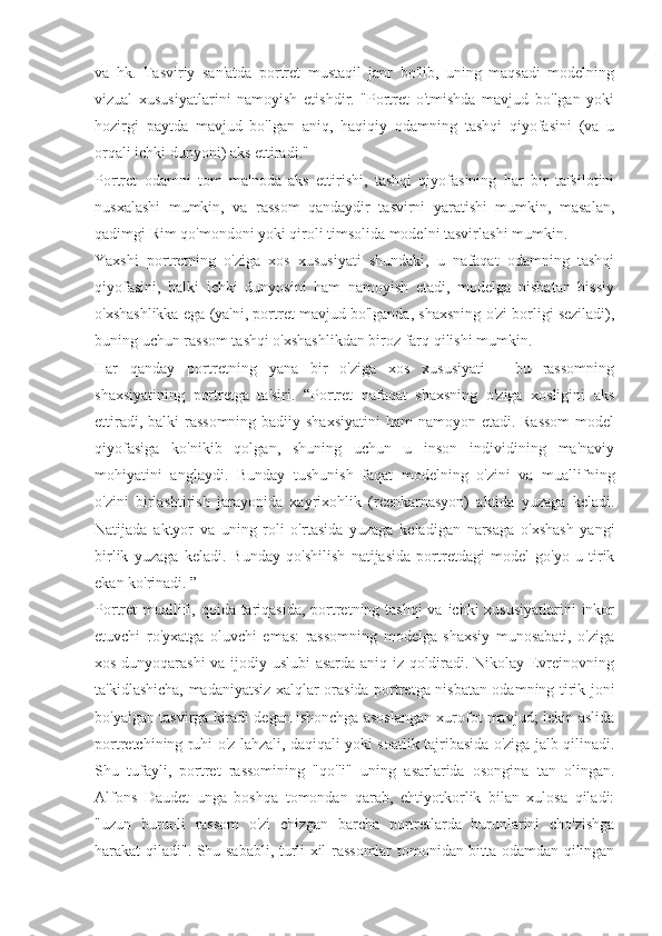 va   hk.   Tasviriy   san'atda   portret   mustaqil   janr   bo'lib,   uning   maqsadi   modelning
vizual   xususiyatlarini   namoyish   etishdir.   "Portret   o'tmishda   mavjud   bo'lgan   yoki
hozirgi   paytda   mavjud   bo'lgan   aniq,   haqiqiy   odamning   tashqi   qiyofasini   (va   u
orqali ichki dunyoni) aks ettiradi."
Portret   odamni   tom   ma'noda   aks   ettirishi,   tashqi   qiyofasining   har   bir   tafsilotini
nusxalashi   mumkin,   va   rassom   qandaydir   tasvirni   yaratishi   mumkin,   masalan,
qadimgi Rim qo'mondoni yoki qiroli timsolida modelni tasvirlashi mumkin.
Yaxshi   portretning   o'ziga   xos   xususiyati   shundaki,   u   nafaqat   odamning   tashqi
qiyofasini,   balki   ichki   dunyosini   ham   namoyish   etadi,   modelga   nisbatan   hissiy
o'xshashlikka ega (ya'ni, portret mavjud bo'lganda, shaxsning o'zi borligi seziladi),
buning uchun rassom tashqi o'xshashlikdan biroz farq qilishi mumkin.
Har   qanday   portretning   yana   bir   o'ziga   xos   xususiyati   -   bu   rassomning
shaxsiyatining   portretga   ta'siri.   “Portret   nafaqat   shaxsning   o'ziga   xosligini   aks
ettiradi, balki rassomning badiiy shaxsiyatini  ham  namoyon etadi. Rassom  model
qiyofasiga   ko'nikib   qolgan,   shuning   uchun   u   inson   individining   ma'naviy
mohiyatini   anglaydi.   Bunday   tushunish   faqat   modelning   o'zini   va   muallifning
o'zini   birlashtirish   jarayonida   xayrixohlik   (reenkarnasyon)   aktida   yuzaga   keladi.
Natijada   aktyor   va   uning   roli   o'rtasida   yuzaga   keladigan   narsaga   o'xshash   yangi
birlik   yuzaga   keladi.   Bunday   qo'shilish   natijasida   portretdagi   model   go'yo   u   tirik
ekan ko'rinadi. ”
Portret muallifi, qoida tariqasida,  portretning tashqi  va ichki xususiyatlarini  inkor
etuvchi   ro'yxatga   oluvchi   emas:   rassomning   modelga   shaxsiy   munosabati,   o'ziga
xos dunyoqarashi  va ijodiy uslubi asarda aniq iz qoldiradi. Nikolay Evreinovning
ta'kidlashicha, madaniyatsiz xalqlar orasida portretga nisbatan odamning tirik joni
bo'yalgan tasvirga kiradi degan ishonchga asoslangan xurofot mavjud; lekin aslida
portretchining ruhi o'z lahzali, daqiqali yoki soatlik tajribasida o'ziga jalb qilinadi.
Shu   tufayli,   portret   rassomining   "qo'li"   uning   asarlarida   osongina   tan   olingan.
Alfons   Daudet   unga   boshqa   tomondan   qarab,   ehtiyotkorlik   bilan   xulosa   qiladi:
"uzun   burunli   rassom   o'zi   chizgan   barcha   portretlarda   burunlarini   cho'zishga
harakat qiladi". Shu sababli, turli xil rassomlar tomonidan bitta odamdan qilingan 