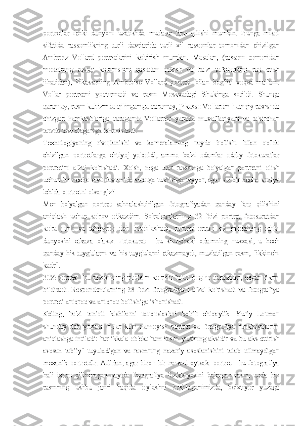 portretlar   ichki   dunyoni   uzatishda   mutlaqo   farq   qilishi   mumkin.   Bunga   misol
sifatida   rassomlikning   turli   davrlarida   turli   xil   rassomlar   tomonidan   chizilgan
Ambroiz   Vollard   portretlarini   keltirish   mumkin.   Masalan,   (rassom   tomonidan
modelning   tashqi   ko'rinishini   qasddan   buzish   va   ba'zi   tafsilotlarni   rad   etish
jihatidan),   Pikassoning   Ambroise   Vollard   portreti   bilan   bog'liq   voqea   ma'lum.
Vollar   portretni   yoqtirmadi   va   rasm   Moskvadagi   Shukinga   sotildi.   Shunga
qaramay, rasm kubizmda qilinganiga qaramay, Pikasso Vollardni haqiqiy ravishda
chizgan   hamkasblariga   qaraganda   Vollardni   yanada   muvaffaqiyatli   va   ta'sirchan
tarzda tasvirlaganiga ishonishadi.
Texnologiyaning   rivojlanishi   va   kameralarning   paydo   bo'lishi   bilan   qo'lda
chizilgan   portretlarga   ehtiyoj   yo'qoldi,   ammo   ba'zi   odamlar   oddiy   fotosuratlar
portretini   afzal   ko'rishadi.   Xo'sh,   nega   ular   rassomga   bo'yalgan   portretni   olish
uchun bir necha soat davomida suratga tushishga tayyor, agar siz bir necha soniya
ichida portretni olsangiz?
Men   bo'yalgan   portret   sahnalashtirilgan   fotografiyadan   qanday   farq   qilishini
aniqlash   uchun   so'rov   o'tkazdim.   So'ralganlarning   32   foizi   portret   fotosuratdan
ko'ra   jonli   va   tabiiyroq   deb   hisoblashadi,   portret   orqali   siz   modelning   ichki
dunyosini   etkaza   olasiz.   Fotosurat   -   bu   shunchaki   odamning   nusxasi,   u   hech
qanday   his-tuyg'ularni   va   his-tuyg'ularni   etkazmaydi,   muzlatilgan  rasm,   "ikkinchi
kadr".
30% portret - bu rassomning modelni ko'rishi bilan bog'liq qarashlari, degan fikrni
bildiradi.   Respondentlarning   38   foizi   fotografiyani   afzal   ko'rishadi   va   fotografiya
portreti aniqroq va aniqroq bo'lishiga ishonishadi.
Keling,   ba'zi   taniqli   kishilarni   taqqoslashni   ko'rib   chiqaylik.   Yuriy   Lotman
shunday   deb   yozadi:   "Har   kuni   namoyish   portret   va   fotografiya   funktsiyalarini
aniqlashga intiladi: har ikkala ob'ekt ham inson yuzining aksidir va bu aks ettirish
asosan   tabiiy"   tuyuladigan   va   rasmning   nazariy   asoslanishini   talab   qilmaydigan
mexanik portretdir. Aftidan, agar biron bir narsani aytsak: portret - bu fotografiya
hali   ixtiro   qilinmagan   paytda   fotografiya   funktsiyasini   bajargan   rasm,   unda   biz
rasmning   ushbu   janri   haqida   o'ylashni   boshlaganimizda,   beixtiyor   yuzaga 