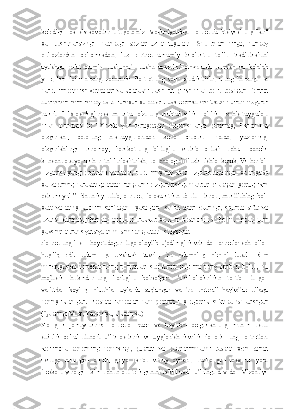 keladigan asosiy savollarni tugatamiz. Madaniyatdagi portret funktsiyasining "sir"
va   "tushunarsizligi"   haqidagi   so'zlar   uzoq   tuyuladi.   Shu   bilan   birga,   bunday
e'tirozlardan   qo'rqmasdan,   biz   portret   umumiy   haqiqatni   to'liq   tasdiqlashini
aytishga   jur'at   etamiz:   tushunarli,   tushunarsizdir.Fotosuratda   o'tmish   va   kelajak
yo'q,  har   doim  hozirgi  zamonda.  Portretning  vaqti  shiddatlidir, uning  "hozirgi" si
har doim o'tmish xotiralari va kelajakni bashorat qilish bilan to'lib-toshgan. Portret
haqiqatan ham  badiiy ikki  baravar  va mistik aks  ettirish  arafasida  doimo o'zgarib
turadi.   "   18-asrdagi   rassom   Latur   o'zining   maktublaridan   birida   o'z   his-tuyg'ulari
bilan   o'rtoqlashdi:   “Yuzda   yuz   berayotgan   o'zgarishlarga   qaramay,   fikrlarning
o'zgarishi,   qalbning   his-tuyg'ularidan   kelib   chiqqan   holda,   yuzlardagi
o'zgarishlarga   qaramay,   harakatning   birligini   saqlab   qolish   uchun   qancha
konsentratsiya, mahoratni birlashtirish, qancha og'riqli izlanishlar kerak; Va har bir
o'zgarish yangi portretni yaratadi, bu doimiy ravishda o'zgarib turadigan va quyosh
va vaqtning harakatiga qarab ranglarni o'zgartirishga majbur qiladigan yorug'likni
eslatmaydi   ”.   Shunday   qilib,   portret,   fotosuratdan   farqli   o'laroq,   muallifning   ko'p
vaqt   va   aqliy   kuchini   sarflagan   "yasalgan"   san'at   asari   ekanligi,   shunda   sifat   va
uzatish darajasi jihatidan ancha murakkab va ko'p bosqichli ish bo'lib, undan ham
yaxshiroq translyatsiya qilinishini anglatadi. shaxsiyat.
Portretning inson hayotidagi roliga o'taylik. Qadimgi davrlarda portretlar sehr bilan
bog'liq   edi:   odamning   o'xshash   tasviri   bu   odamning   o'rnini   bosdi.   Rim
imperiyasida   imperatorning   portretlari   sud   tartibining   majburiy   atributi   bo'lib,   bu
majlisda   hukmdorning   borligini   ko'rsatgan.   Ota-bobolaridan   tortib   olingan
vafotdan   keyingi   niqoblar   uylarda   saqlangan   va   bu   portretli   haykallar   oilaga
homiylik   qilgan.   Boshqa   jamoalar   ham   portretni   yodgorlik   sifatida   ishlatishgan
(Qadimgi Misr, Yaponiya, Okeaniya).
Ko'pgina   jamiyatlarda   portretlar   kuch   va   boylikni   belgilashning   muhim   usuli
sifatida qabul qilinadi. O'rta asrlarda va Uyg'onish davrida donorlarning portretlari
ko'pincha   donorning   homiyligi,   qudrati   va   qadr-qimmatini   tasdiqlovchi   san'at
asariga   kiritilgan   bo'lib,   go'yo   ushbu   vitray   oynani,   qurbongoh   tasvirini   yoki
freskani yaratgan kim uchun pul to'laganini ta'kidlaydi. Oldingi davrda - Vizantiya 